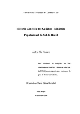 Universidade Federal do Rio Grande do Sul
HHiissttóórriiaa GGeennééttiiccaa ddooss GGaaúúcchhooss -- DDiinnââmmiiccaa
PPooppuullaacciioonnaall ddoo SSuull ddoo BBrraassiill
Andrea Rita Marrero
Tese submetida ao Programa de Pós-
Graduação em Genética e Biologia Molecular
da UFRGS como requisito para a obtenção do
grau de Doutor em Ciências.
Orientadora: Maria Cátira Bortolini
Porto Alegre
Dezembro de 2006
 