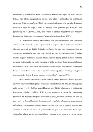 19
meridionais, e a Tradição de Sítios Litorâneos ou Sambaquiana, típica do litoral norte do
Estado. Para alguns pesquisadores haveria uma relativa continuidade na distribuição
geográfica destas populações pré-históricas, caracterizada ainda pela sucessão de estratos
culturais ao longo do tempo, a partir da Tradição Umbu, passando pela Tradição Vieira
(ceramista) até os Charrua. Assim, estes seriam os últimos descendentes dos primeiros
humanos que chegaram e colonizaram o Pampa sul-americano (Kern, 1997).
Os Charrua eram nômades. O sistema de caça foi complementado com a coleta de
outros produtos alimentícios de origem animal ou vegetal. Não há dados que permitam
afirmar a existência da divisão de tarefas em função do sexo, mas convém acreditar, de
acordo com a etnografia geral, que a caça deveria ser uma atividade masculina, ficando a
coleta a cargo de mulheres e crianças. Não há registros de que tenham utilizado cestaria e
mesmo a cerâmica não era muito elaborada. A pedra e o couro foram elementos básicos
com os quais confeccionaram os instrumentos necessários para a subsistência e atividades
bélicas, como as boleadeiras – armas arrojadas, formadas por bolas de pedra polida, presas
às extremidades de tiras de couro trançado ou retorcido (Pi Hugarte, 1998).
Historicamente comprovada a maior alteração sofrida pela cultura destes caçadores-
coletores está relacionada à ação do cavalo, que foi introduzido em 1607, e à introdução do
gado bovino (1634). Os Charrua modificaram seus hábitos alimentares e rapidamente
tornaram-se exímios cavaleiros. Vale a pena transcrever o relato das observações
recolhidas por Cezimbra Jacques: “montaban en pelo, poniendo solamente un trozo de
cuero sobre el lomo del animal. Sabían combatir en caballos alineados y cargar lanza y
boleadoras. Utilizaban una estratagema que consistía en acostarse sobre su montura o en
estirarse a uno de sus lados, no permitiendo así que se lo percibiera desde lejos.
Amansaban a la perfección sus cabalgaduras y tanto en la paz como en la guerra, sabían
 