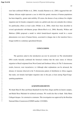 15
were later confirmed (Wilder et al., 2004). Actually Hammer et al., (2001) suggested that sub-
Saharan Africans might represent a case in which the genetic structure of human populations
has been shaped by greater male mobility. Of course, the absence of any evidence for a higher
migration rate for females compared to males on a global scale does not contradict the evidence
for patrilocality effects at local scales (Wilder et al., 2004), which have been described in
several agriculturalist sub-Saharan groups (Destro-Bisol et al., 2004). Recently, Wilkins and
Marlowe (2006) proposed a model in which female-biased migration would be a recent
phenomenon over most of human history, associated to changes due to the transition from a
forager mobile to a sedentary agricultural lifestyle.
CONCLUSIONS
The questions asked in the introduction can now be answered: (a) The mitochondrial
DNA results basically confirmed the historical evidence that the main source of African
migration to Brazil originated from West-Central and Southeast Africa; (b) The Y-chromosome
results, however, were inconclusive; (c) Although other explanations can be advanced, the
absence of structure observed in the Y-chromosome pattern of distribution in Africa suggests
that males, not females had higher migration rates in the past, at least among Niger-Congo-
speaking populations.
ACKNOWLEDGMENTS
We thank Mara H. Hutz and Eliane Bandinelli for the Porto Alegre and Rio de Janeiro samples,
and Rafael Bisso Machado for technical assistance. We would also like to thank Sidia Maria
Callegari-Jacques for constructive comments. This investigation was approved by the Brazilian
National Ethics Commission (CONEP number 1333/2002).
Page 15 of 36
John Wiley  Sons, Inc.
American Journal of Physical Anthropology
1
2
3
4
5
6
7
8
9
10
11
12
13
14
15
16
17
18
19
20
21
22
23
24
25
26
27
28
29
30
31
32
33
34
35
36
37
38
39
40
41
42
43
44
45
46
47
48
49
50
51
52
53
54
55
56
57
58
59
60
 