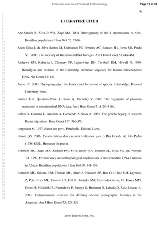 16
LITERATURE CITED
Abe-Sandes K, Silva-Jr WA, Zago MA. 2004. Heterogeneity of the Y chromosome in Afro-
Brazilian populations. Hum Biol 76: 77-86.
Alves-Silva J, da Silva Santos M, Guimaraes PE, Ferreira AC, Bandelt H-J, Pena SD, Prado
VF. 2000. The ancestry of Brazilian mtDNA lineages. Am J Hum Genet 67:444–461.
Andrews RM, Kubacka I, Chinnery PF, Lightowlers RN, Turnbull DM, Howell N. 1999.
Reanalysis and revision of the Cambridge reference sequence for human mitochondrial
DNA. Nat Genet 23: 147.
Avise JC. 2000. Phylogeography: the history and formation of species. Cambridge: Harvard
University Press.
Bandelt H-S, Quintana-Murci L, Salas A, Macaulay V. 2002. The fingerprint of phantom
mutations in mitochondrial DNA data. Am J Hum Genet 71:1150–1160.
Beleza S, Gusmão L, Amorim A, Carracedo A, Salas A. 2005. The genetic legacy of western
Bantu migrations. Hum Genet 117: 366-375.
Bergmann M. 1977. Nasce um povo. Petrópolis: Editora Vozes.
Berute GS. 2006. Características dos escravos traficados para o Rio Grande de São Pedro
(1788-1802). Humanas (in press).
Bortolini MC, Zago MA, Salzano FM, Silva-Junior WA, Bonatto SL, Silva MC da, Weimer
TA. 1997. Evolutionary and anthropological implications of mitochondrial DNA variation
in African Brazilian populations. Hum Biol 69: 141-159.
Bortolini MC, Salzano FM, Thomas MG, Stuart S, Nasanen SP, Bau CH, Hutz MH, Layrisse,
Z, Petzl-Erler ML, Tsuneto LT, Hill K, Hurtado AM, Castro-de-Guerra, D, Torres MM,
Groot H, Michalski R, Nymadawa P, Bedoya G, Bradman N, Labuda D, Ruiz-Linares A.
2003. Y-chromosome evidence for differing ancient demographic histories in the
Americas. Am J Hum Genet 73: 524-539.
Page 16 of 36
John Wiley  Sons, Inc.
American Journal of Physical Anthropology
1
2
3
4
5
6
7
8
9
10
11
12
13
14
15
16
17
18
19
20
21
22
23
24
25
26
27
28
29
30
31
32
33
34
35
36
37
38
39
40
41
42
43
44
45
46
47
48
49
50
51
52
53
54
55
56
57
58
59
60
 
