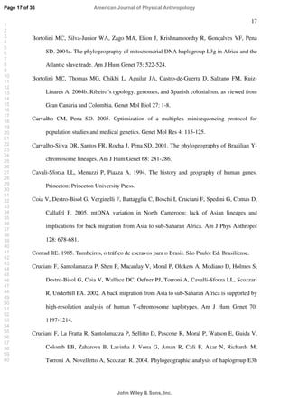 17
Bortolini MC, Silva-Junior WA, Zago MA, Elion J, Krishnamoorthy R, Gonçalves VF, Pena
SD. 2004a. The phylogeography of mitochondrial DNA haplogroup L3g in Africa and the
Atlantic slave trade. Am J Hum Genet 75: 522-524.
Bortolini MC, Thomas MG, Chikhi L, Aguilar JA, Castro-de-Guerra D, Salzano FM, Ruiz-
Linares A. 2004b. Ribeiro´s typology, genomes, and Spanish colonialism, as viewed from
Gran Canária and Colombia. Genet Mol Biol 27: 1-8.
Carvalho CM, Pena SD. 2005. Optimization of a multiplex minisequencing protocol for
population studies and medical genetics. Genet Mol Res 4: 115-125.
Carvalho-Silva DR, Santos FR, Rocha J, Pena SD. 2001. The phylogeography of Brazilian Y-
chromosome lineages. Am J Hum Genet 68: 281-286.
Cavali-Sforza LL, Menazzi P, Piazza A. 1994. The history and geography of human genes.
Princeton: Princeton University Press.
Coia V, Destro-Bisol G, Verginelli F, Battagglia C, Boschi I, Cruciani F, Spedini G, Comas D,
Callafel F. 2005. mtDNA variation in North Cameroon: lack of Asian lineages and
implications for back migration from Asia to sub-Saharan Africa. Am J Phys Anthropol
128: 678-681.
Conrad RE. 1985. Tumbeiros, o tráfico de escravos para o Brasil. São Paulo: Ed. Brasiliense.
Cruciani F, Santolamazza P, Shen P, Macaulay V, Moral P, Olckers A, Modiano D, Holmes S,
Destro-Bisol G, Coia V, Wallace DC, Oefner PJ, Torroni A, Cavalli-Sforza LL, Scozzari
R, Underhill PA. 2002. A back migration from Asia to sub-Saharan Africa is supported by
high-resolution analysis of human Y-chromosome haplotypes. Am J Hum Genet 70:
1197-1214.
Cruciani F, La Fratta R, Santolamazza P, Sellitto D, Pascone R, Moral P, Watson E, Guida V,
Colomb EB, Zaharova B, Lavinha J, Vona G, Aman R, Cali F, Akar N, Richards M,
Torroni A, Novelletto A, Scozzari R. 2004. Phylogeographic analysis of haplogroup E3b
Page 17 of 36
John Wiley  Sons, Inc.
American Journal of Physical Anthropology
1
2
3
4
5
6
7
8
9
10
11
12
13
14
15
16
17
18
19
20
21
22
23
24
25
26
27
28
29
30
31
32
33
34
35
36
37
38
39
40
41
42
43
44
45
46
47
48
49
50
51
52
53
54
55
56
57
58
59
60
 