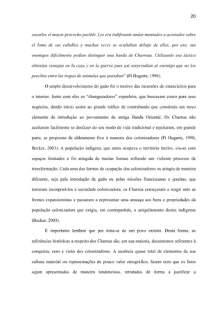 20
sacarles el mayor provecho posible. Les era indiferente andar montados o acostados sobre
el lomo de sus caballos y muchas veces se ocultaban debajo de ellos, por eso, sus
enemigos difícilmente podían distinguir una banda de Charruas. Utilizando esa táctica
obtenían ventajas en la caza y en la guerra pues así sorprendían al enemigo que no los
percibía entre las tropas de animales que pastaban” (Pi Hugarte, 1998).
O amplo desenvolvimento do gado foi o motivo das incursões de estancieiros para
o interior. Junto com eles os “changueadores” espanhóis, que buscavam couro para seus
negócios, dando início assim ao grande tráfico de contrabando que constituiu um novo
elemento de introdução ao povoamento da antiga Banda Oriental. Os Charrua não
aceitaram facilmente se desfazer do seu modo de vida tradicional e rejeitaram, em grande
parte, as propostas de aldeamento fixo à maneira dos colonizadores (Pi Hugarte, 1998;
Becker, 2003). A população indígena, que antes ocupava o território inteiro, viu-se com
espaços limitados e foi atingida de muitas formas sofrendo um violento processo de
transformação. Cada uma das formas de ocupação dos colonizadores os atingiu de maneira
diferente, seja pela introdução de gado ou pelas missões franciscanas e jesuítas, que
tentaram incorporá-los à sociedade colonizadora, os Charrua começaram a reagir ante as
frentes expansionistas e passaram a representar uma ameaça aos bens e propriedades da
população colonizadora que exigiu, em contrapartida, o aniquilamento destes indígenas
(Becker, 2003).
É importante lembrar que por trata-se de um povo extinto. Desta forma, as
referências históricas a respeito dos Charrua são, em sua maioria, documentos referentes à
conquista, com a visão dos colonizadores. A ausência quase total de elementos da sua
cultura material ou representações de pouco valor etnográfico, fazem com que os fatos
sejam apresentados de maneira tendenciosa, retratados de forma a justificar a
 