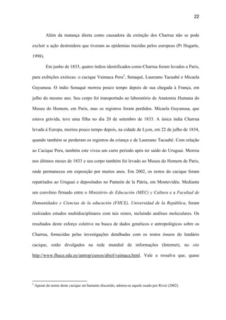 22
Além da matança direta como causadora da extinção dos Charrua não se pode
excluir a ação destruidora que tiveram as epidemias trazidas pelos europeus (Pi Hugarte,
1998).
Em junho de 1833, quatro índios identificados como Charrua foram levados a Paris,
para exibições exóticas: o cacique Vaimaca Peru5
, Senaqué, Laureano Tacuabé e Micaela
Guyunusa. O índio Senaqué morreu pouco tempo depois de sua chegada à França, em
julho do mesmo ano. Seu corpo foi transportado ao laboratório de Anatomia Humana do
Museu do Homem, em Paris, mas os registros foram perdidos. Micaela Guyunusa, que
estava grávida, teve uma filha no dia 20 de setembro de 1833. A única índia Charrua
levada à Europa, morreu pouco tempo depois, na cidade de Lyon, em 22 de julho de 1834,
quando também se perderam os registros da criança e de Laureano Tacuabé. Com relação
ao Cacique Peru, também este viveu um curto período após ter saído do Uruguai. Morreu
nos últimos meses de 1833 e seu corpo também foi levado ao Museu do Homem de Paris,
onde permaneceu em exposição por muitos anos. Em 2002, os restos do cacique foram
repatriados ao Uruguai e depositados no Panteón de la Pátria, em Montevidéu. Mediante
um convênio firmado entre o Ministério de Educación (MEC) y Cultura e a Facultad de
Humanidades y Ciencias de la educación (FHCE), Universidad de la República, foram
realizados estudos multidisciplinares com tais restos, incluindo análises moleculares. Os
resultados deste esforço coletivo na busca de dados genéticos e antropológicos sobre os
Charrua, fornecidas pelas investigações detalhadas com os restos ósseos do lendário
cacique, estão divulgados na rede mundial de informações (Internet), no site
http://www.fhuce.edu.uy/antrop/cursos/abiol/vaimaca.html. Vale a ressalva que, quase
5
Apesar do nome deste cacique ser bastante discutido, adotou-se aquele usado por Rivet (2002).
 
