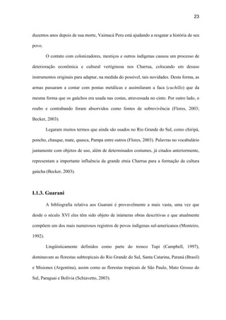 23
duzentos anos depois de sua morte, Vaimacá Peru está ajudando a resgatar a história de seu
povo.
O contato com colonizadores, mestiços e outros indígenas causou um processo de
deterioração econômica e cultural vertiginosa nos Charrua, colocando em desuso
instrumentos originais para adaptar, na medida do possível, tais novidades. Desta forma, as
armas passaram a contar com pontas metálicas e assimilaram a faca (cuchillo) que da
mesma forma que os gaúchos era usada nas costas, atravessada no cinto. Por outro lado, o
roubo e contrabando foram absorvidos como fontes de sobrevivência (Flores, 2003;
Becker, 2003).
Legaram muitos termos que ainda são usados no Rio Grande do Sul, como chiripá,
poncho, chasque, mate, quasca, Pampa entre outros (Flores, 2003). Palavras no vocabulário
juntamente com objetos de uso, além de determinados costumes, já citados anteriormente,
representam a importante influência da grande etnia Charrua para a formação da cultura
gaúcha (Becker, 2003).
I.1.3. Guarani
A bibliografia relativa aos Guarani é provavelmente a mais vasta, uma vez que
desde o século XVI eles têm sido objeto de inúmeras obras descritivas e que atualmente
compõem um dos mais numerosos registros de povos indígenas sul-americanos (Monteiro,
1992).
Lingüisticamente definidos como parte do tronco Tupi (Campbell, 1997),
dominavam as florestas subtropicais do Rio Grande do Sul, Santa Catarina, Paraná (Brasil)
e Misiones (Argentina), assim como as florestas tropicais de São Paulo, Mato Grosso do
Sul, Paraguai e Bolívia (Schiavetto, 2003).
 