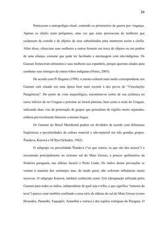 24
Praticavam a antropofagia ritual, comendo os prisioneiros de guerra por vingança.
Apenas os chefes eram polígamos, uma vez que estes precisavam de mulheres que
cuidassem da comida e de objetos de seus subordinados para manterem assim a chefia.
Além disso, ofereciam suas mulheres a outros homens em troca de objetos ou em penhor
de uma aliança, costume que pode ter facilitado a mestiçagem com não-indígenas. Os
Guarani forneceram alimentos e suas mulheres aos espanhóis, porque queriam aliados para
combater seus inimigos de outras tribos indígenas (Flores, 2003).
De acordo com Pi Hugarte (1998), o estrato cultural mais tardio correspondente aos
Guarani está situado em uma época bem mais recente à dos povos de “Vinculações
Patagônicas”. Do ponto de vista arqueológico, encontram-se restos de sua cerâmica no
curso inferior do rio Uruguai e próximo ao litoral platense, bem como a oeste do Uruguai,
indicando duas vias de penetração de grupos que procediam de regiões muito separadas,
embora provavelmente falassem a mesma língua.
Os Guarani do Brasil Meridional podem ser divididos de acordo com diferenças
lingüísticas e peculiaridades da cultura material e não-material em três grandes grupos:
Ñandeva, Kaiowá e M’Byá (Schaden, 1962).
O subgrupo ou parcialidade Ñandeva (“os que somos, os que são dos nossos”) é
encontrado principalmente no extremo sul do Mato Grosso, a poucos quilômetros da
fronteira paraguaia, nas aldeias Jacareí e Porto Lindo. Os índios destas povoações se
vestem à maneira dos sertanejos mas, de modo geral, não sofreram influências muito
incisivas. O subgrupo Kaiowá, também conhecido como Teüi (designação utilizada pelos
Guarani para todos os índios, independente de qual seja a tribo, e que significa “naturais da
terra”) parece estar também confinado a uma série de aldeias do sul do Mato Grosso (como
Dourados, Panambi, Taquapiri, Amambaí e outras) e das regiões contíguas do Paraguai. O
 