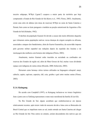 25
terceiro subgrupo, M’Byá (“gente”) ocupava a maior parte do território que hoje
compreende o Estado do Rio Grande do Sul (Kern et al., 1993; Flores, 2003). Atualmente,
existe uma série de aldeias (em áreas de reservas) M’Byá no oeste de Santa Catarina e
Paraná, bem como no leste paraguaio e também na porção setentrional da Argentina e Rio
Grande do Sul (Schaden, 1962).
O declínio da população Guarani foi devido a causas não muito diferentes daquelas
que vitimaram outras populações nativas: novas doenças de origem européia ou africana,
associadas a ataques dos bandeirantes, alem da Guerra Guaranítica, da escravidão imposta
pelo governo militar espanhol nas reduções depois da expulsão dos Jesuítas e da
mestiçagem das mulheres com homens não indígenas (Flores, 2003).
Atualmente, muitos Guarani estão inseridos na sociedade ou confinados em
reservas dos Estados da região sul, além do Mato Grosso do Sul, muitas vezes dividindo
espaço com indígenas de outras etnias (Ricardo, 2000; Schiavetto, 2003).
Deixaram como herança vários termos utilizados na linguagem coloquial: araçá,
caboclo, capim, capivara, capoeira, chê, cuia, goiaba e guri entre muitas outras (Flores,
2003).
I.1.4. Kaingang
De acordo com Campbell (1997), os Kaingang incluem-se no tronco lingüístico
Jean e junto com os Xokleng representam o ramo mais meridional da família Jê (ou Gê).
No Rio Grande do Sul, alguns acreditam que estabeleceram-se em épocas
relativamente recentes, após terem vindo do noroeste devido a lutas com os Botocudos do
Brasil Central que os impeliram rumo ao sul, tendo entrado em Santa Catarina até chegar
ao Rio Grande do Sul. Para outros no entanto, seriam descendentes dos nativos que em
 
