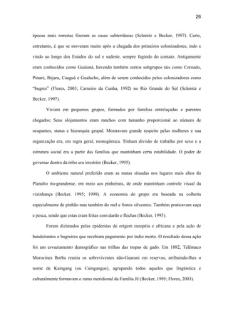 26
épocas mais remotas fizeram as casas subterrâneas (Schmitz e Becker, 1997). Certo,
entretanto, é que se moveram muito após a chegada dos primeiros colonizadores, indo e
vindo ao longo dos Estados do sul e sudeste, sempre fugindo do contato. Antigamente
eram conhecidos como Guaianá, havendo também outros subgrupos tais como Coroado,
Pinaré, Ibijara, Caaguá e Gualacho, além de serem conhecidos pelos colonizadores como
“bugres” (Flores, 2003; Carneiro da Cunha, 1992) no Rio Grande do Sul (Schmitz e
Becker, 1997).
Viviam em pequenos grupos, formados por famílias entrelaçadas e parentes
chegados; Seus alojamentos eram ranchos com tamanho proporcional ao número de
ocupantes, status e hierarquia grupal. Mostravam grande respeito pelas mulheres e sua
organização era, em regra geral, monogâmica. Tinham divisão de trabalho por sexo e a
estrutura social era a partir das famílias que mantinham certa estabilidade. O poder de
governar dentro da tribo era irrestrito (Becker, 1995).
O ambiente natural preferido eram as matas situadas nos lugares mais altos do
Planalto rio-grandense, em meio aos pinheirais, de onde mantinham controle visual da
vizinhança (Becker, 1995; 1999). A economia do grupo era baseada na colheita
especialmente de pinhão mas também do mel e frutos silvestres. Também praticavam caça
e pesca, sendo que estas eram feitas com dardo e flechas (Becker, 1995).
Foram dizimados pelas epidemias de origem européia e africana e pela ação de
bandeirantes e bugreiros que recebiam pagamento por índio morto. O resultado dessa ação
foi um esvaziamento demográfico nas trilhas das tropas de gado. Em 1882, Telêmaco
Morocines Borba reuniu os sobreviventes não-Guarani em reservas, atribuindo-lhes o
nome de Kaingang (ou Caingangue), agrupando todos aqueles que lingüística e
culturalmente formavam o ramo meridional da Família Jê (Becker, 1995; Flores, 2003).
 