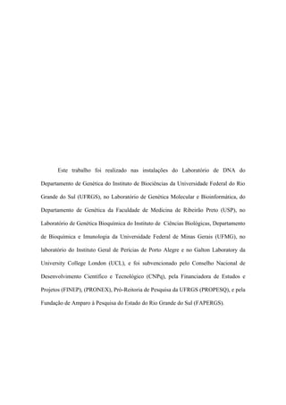 Este trabalho foi realizado nas instalações do Laboratório de DNA do
Departamento de Genética do Instituto de Biociências da Universidade Federal do Rio
Grande do Sul (UFRGS), no Laboratório de Genética Molecular e Bioinformática, do
Departamento de Genética da Faculdade de Medicina de Ribeirão Preto (USP), no
Laboratório de Genética Bioquímica do Instituto de Ciências Biológicas, Departamento
de Bioquímica e Imunologia da Universidade Federal de Minas Gerais (UFMG), no
laboratório do Instituto Geral de Perícias de Porto Alegre e no Galton Laboratory da
University College London (UCL), e foi subvencionado pelo Conselho Nacional de
Desenvolvimento Científico e Tecnológico (CNPq), pela Financiadora de Estudos e
Projetos (FINEP), (PRONEX), Pró-Reitoria de Pesquisa da UFRGS (PROPESQ), e pela
Fundação de Amparo à Pesquisa do Estado do Rio Grande do Sul (FAPERGS).
 