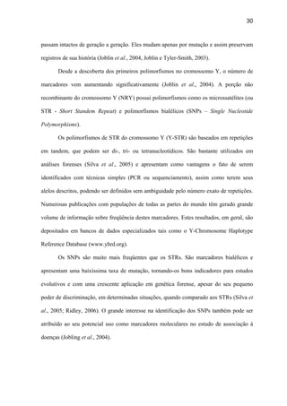 30
passam intactos de geração a geração. Eles mudam apenas por mutação e assim preservam
registros de sua história (Joblin et al., 2004, Joblin e Tyler-Smith, 2003).
Desde a descoberta dos primeiros polimorfismos no cromossomo Y, o número de
marcadores vem aumentando significativamente (Joblin et al., 2004). A porção não
recombinante do cromossomo Y (NRY) possui polimorfismos como os microssatélites (ou
STR - Short Standem Repeat) e polimorfismos bialélicos (SNPs – Single Nucleotide
Polymorphisms).
Os polimorfismos de STR do cromossomo Y (Y-STR) são baseados em repetições
em tandem, que podem ser di-, tri- ou tetranucleotídicos. São bastante utilizados em
análises forenses (Silva et al., 2005) e apresentam como vantagens o fato de serem
identificados com técnicas simples (PCR ou sequenciamento), assim como terem seus
alelos descritos, podendo ser definidos sem ambiguidade pelo número exato de repetições.
Numerosas publicações com populações de todas as partes do mundo têm gerado grande
volume de informação sobre freqüência destes marcadores. Estes resultados, em geral, são
depositados em bancos de dados especializados tais como o Y-Chromosome Haplotype
Reference Database (www.yhrd.org).
Os SNPs são muito mais freqüentes que os STRs. São marcadores bialélicos e
apresentam uma baixíssima taxa de mutação, tornando-os bons indicadores para estudos
evolutivos e com uma crescente aplicação em genética forense, apesar do seu pequeno
poder de discriminação, em determinadas situações, quando comparado aos STRs (Silva et
al., 2005; Ridley, 2006). O grande interesse na identificação dos SNPs também pode ser
atribuído ao seu potencial uso como marcadores moleculares no estudo de associação à
doenças (Jobling et al., 2004).
 