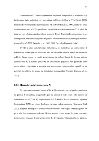 31
O cromossomo Y fornece importantes resoluções filogenéticas e atualmente 159
haplogrupos estão definidos por marcadores bialélicos (Jobling e Tyler-Smith 2003).
Inúmeros SNPs vêm sendo identificados na NRY (Underhill et al., 2000), sendo que estes,
conjuntamente com os STRs permitem a caracterização dos cromossomos Y. A partir daí
pode-se, com relativa precisão, indicar a origem de um determinado cromossomo, e por
conseqüência, fornecer dados para o resgate de história evolutiva das populações humanas
(Underhill et al., 2000; Bortolini et al., 2002; 2003; Carvalho-Silva et al., 2006).
Devido a estas características particulares, os marcadores do cromossomo Y
representam a contrapartida masculina para as inferências obtidas através do estudo do
mtDNA. Sendo assim, o estudo concomitante de polimorfismos de herança paterna
(cromossomo Y) e materna (mtDNA) em uma mesma população tem permitido, entre
outras coisas, estabelecer a natureza dos cruzamentos gênero-étnico específicos, de
especial importância no estudo de populações miscigenadas (Carvajal Carmona et al.,
2003).
I.2.3. Marcadores do Cromossomo X
Os cromossomos sexuais humanos X e Y diferem muito entre si, porém, pareiam-se
na prófase I masculina, assegurando que na anáfase I cada célula filha receba um
cromossomo sexual (X ou Y). O pareamento X-Y é possível devido a uma curta região de
homologia de 2,6Mb nas pontas dos braços curtos de cada cromossomo (Strachan e Read,
2002). Surgiram de um par de cromossomos inicialmente homólogos, onde seus genes, em
geral, não diferiam em um indivíduo. Depois, quando cessou a troca de genes entre estes
cromossomos os genes de um (cromossomo X) divergiram evolutivamente dos genes do
 