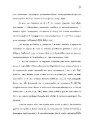 32
outro (cromossomo Y) sendo que a dimensão total desta divergência depende agora do
tempo decorrido desde que cessaram as trocas gênicas (Ridley, 2006).
Os genes dos segmentos de X e Y que pareiam apresentam propriedades
interessantes: (1) estão presentes, como cópias homólogas em ambos cromossomos; (2)
não estão sujeitas à inativação do X e (3) devido ao crossing over, os alelos desses loci não
apresentam padrões de herança previstos para genes ligados ao X ou ao Y mas segregam
como autossomos (Jobling et al., 2004; Ridley, 2006)
Uma vez que nos homens o cromossomo X (ChrX) é haplóide, as tipagens de
marcadores nas regiões de baixa ou nenhuma recombinação permitem o estudo de
linhagens (haplótipos), o que obviamente não é possível em mulheres, uma vez que estas
carregam duas cópias do ChrX (Jobling et al., 2004; Pereira e Pena, 2006).
O ChrX tem se mostrado um importante instrumento para estudos populacionais
devido às propriedades intrínsecas tais como haplótipos acessíveis em homens e baixa taxa
de recombinação quando comparado aos outros cromossomos (Lann et al., 2005;
Schaffner, 2004). Embora existam diversos estudos com informações contidas em STRs
autossômicos e Y-STRs, a utilização de microssatélites do ChrX está recém começando.
Porém, tem sido demonstrado que os microssatélites do cromossomo X (X-STRs)
complementam de forma eficiente as análises com outros marcadores como o mtDNA ou
cromossomo Y (Szibor et al., 2003). Desta forma, espera-se que em curto espaço de
tempo, um conjunto grande de informações com este tipo de marcador esteja disponível na
literatura.
Diante do exposto acima, este trabalho visou avaliar a extensão da diversidade
genética de populações do Rio Grande do Sul, bem como sua estrutura populacional e
dinâmica de mestiçagem através de marcadores uniparentais de herança materna (mtDNA),
 