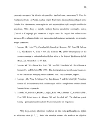 33
paterna (cromossomo Y), além de microssatélites localizados no cromossomo X. Uma das
regiões amostradas é o Pampa, local de origem do elemento étnico/cultura conhecido como
Gaúcho. Em contrapartida, uma região de mais recente colonização européia também foi
amostrada. Além disso, o trabalho também buscou caracterizar populações nativas
(Guarani e Kaingang) que habitavam a região antes da chegada dos colonizadores
europeus. Os resultados obtidos com o presente estudo puderam ser reunidos nos seguintes
artigos científicos:
1. Marrero AR, Leite FPN, Carvalho BA, Peres LM, Kommers TC, Cruz IM, Salzano
FM, Ruiz-Linares A, Silva Jr WA and Bortolini MC (2005) Heterogeneity of the
genome ancestry in individuals classified as white in the State of Rio Grande do Sul,
Brazil. Am J Hum Biol 17: 496-506.
2. Marrero AR, Silva Junior WA, Bravi CM, Hutz MH, Petzl-Erler ML, Ruiz-Linares A,
Salzano FM and Bortolini MC (2006) The demographic and evolutionary trajectories
of the Guarani and Kaingang natives of Brazil. Am J Phys Anthropol, in press.
3. Marrero AR, Wang S, Salzano FM, Ruiz-Linares A and Bortolini MC. Population
data on 17 X-chromosome short tandem repeat loci in a sample from southern Brazil.
Manuscrito em preparação.
4. Marrero AR, Bravi CM, Stuart S, Long JC, Leite FPN, Kommers TC, Carvalho CMB ,
Pena SDJ, Ruiz-Linares A, Salzano FM and Bortolini MC. The Gaúcho genetic
history – gene dynamics in southern Brazil. Manuscrito em preparação.
Além disso, estudos adicionais resultaram em três outras publicações que podem
ser vistas em anexo (1, 2, 3) . Estes três trabalhos, embora não previstos nos objetivos
 