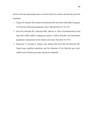 34
iniciais estão aqui apresentados pois se inserem dentro do contexto da discussão geral dos
resultados.
1. Vargas AE, Marrero AR, Salzano FM, Bortolini MC and Chies JAB (2006) Frequency
of CCR5∆32 in Brazilian populations. Braz J Med Biol Res 39: 321-325.
2. Silva WA, Bortolini MC, Schneider MPC, Marrero A, Elion J, Krishnamoorthy R and
Zago MA (2006) mtDNA haplogroup analysis of Black Brazilian and Sub-Saharan
populations: implications for the Atlantic slave trade. Hum Biol 78: 29-41
3. Hünemeier T, Carvalho C, Marrero AR, Salzano FM, Pena SDJ and Bortolini MC.
Niger-Congo speaking populations and the formation of the Brazilian gene pool:
mtDNA and Y-chromosome data. Manuscrito submetido.
 