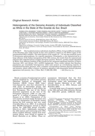 Original Research Article
Heterogeneity of the Genome Ancestry of Individuals Classified
as White in the State of Rio Grande do Sul, Brazil
ANDREA RITA MARRERO,1
FA´BIO PEREIRA DAS NEVES LEITE,1,2
BIANCA DE ALMEIDA
CARVALHO,1,2
LEANDRO MARTINS PERES,1,3
TRI´CIA CRISTINE KOMMERS,2
IVANA MAˆNICA DA CRUZ,4
FRANCISCO MAURO SALZANO,1
ANDRES RUIZ-LINARES,5
WILSON ARAU´ JO DA SILVA JU´ NIOR,6
AND MARIA CA´TIRA BORTOLINI1
*
1
Departamento de Gene´tica, Universidade Federal do Rio Grande do Sul, 91501-970 Porto Alegre,
RS, Brazil
2
Instituto Geral de Perı´cias, 90160-093 Porto Alegre, RS, Brazil
3
Universidade Luterana do Brasil, 92450-900 Canoas, RS, Brazil
4
Laborato´rio de Geriatria e Gerontologia, Pontifı´cia Universidade Cato´lica, 90610-001 Porto Alegre,
RS, Brazil
5
Department of Biology, University College London, London NW1 2HE, United Kingdom
6
Departamento de Gene´tica e Centro de Terapia Celular, Universidade de Sa˜o Paulo, 14049-900 Ribeira˜o
Preto, SP, Brazil
ABSTRACT One hundred nineteen individuals classified as White, living in different localities
of the Brazilian state of Rio Grande do Sul, were studied in relation to the HVS-I region of the
mitochondrial DNA (mtDNA). The male fraction of the sample (N ¼ 74) was also tested for seven
Y-chromosome polymorphisms. In a specific population (Verano´polis), a city characterized by a
large influence of the Italian immigration of the 19th century, the results from the maternal and
paternal sides indicated almost complete European ancestry. However, another sample identified
as White, from different localities of Rio Grande do Sul, presented significant fractions of Native
American (36%) and African (16%) mtDNA haplogroups. These results indicate that Brazilian
populations are remarkably heterogeneous; while some present an overwhelming majority of
transplanted European genomes, with a complete correspondence between physical appearance
and ancestry, others reflect a history of extensive admixture with dissociation between physical
appearance and ancestry. Am. J. Hum. Biol. 17:496–506, 2005. # 2005 Wiley-Liss, Inc.
Brazil, a country of continental size and at
present inhabited by $170 million persons
(Brazilian Institute of Geography and
Statistics (IBGE) Census 2000; http://
www.ibge.gov.br), was first colonized by a
wide array of Amerindian groups, who
arrived there thousands of years before the
first Europeans. The size of the Native
American population at the time of the
Portuguese discovery (1500 AD) was com-
posed of $2 million of persons (Callegari-
Jacques et al., 2003). Colonization of the
new country involved mostly European men
since the immigration of European women
during the first centuries was very small
(Carvalho-Silva et al., 2001). It is estimated
that 500,000 Portuguese arrived in Brazil
during the 1500–1808 period (Carvalho-
Silva et al., 2001). Additionally, starting in
the 16th century and continuing until 1855,
about 4 million Africans, mainly from west-
central Africa, were forced to migrate to
Brazil (Bortolini et al., 2004a). These cir-
cumstances determined that the first
Brazilians arose mostly by unions between
Portuguese males and Amerindian and
African females (Bortolini et al., 1999;
Carvalho-Silva et al., 2001; Salzano and
Bortolini, 2002).
A second large wave of migrants occurred
in the 19th and early 20th centuries. During
the 1820–1975 period, 5,686,133 immi-
ß 2005 Wiley-Liss, Inc.
*Correspondence to: Maria Ca´tira Bortolini,
Departamento de Gene´tica, Universidade Federal do Rio
Grande do Sul, Caixa Postal 15053, 91501–970 Porto
Alegre, RS, Brazil. E-mail: maria.bortolini@ufrgs.br
Received 20 October 2004; Revision received 4 April 2005;
Accepted 26 April 2005
Published online in Wiley InterScience (www. interscience.
wiley.com). DOI: 10.1002/ajhb.20404
Contract grant sponsors: Programa de Apoio a Nu´cleos de
Exceleˆncia (PRONEX), Conselho Nacional de
Desenvolvimento Cientı´fico e Tecnolo´gico (CNPq),
Fundac¸a˜o de Amparo a` Pesquisa do Estado do Rio Grande
do Sul (FAPERGS), Secretaria Nacional de Seguranc¸a
Pu´blica (SENASP), and Instituto Geral de Perı´cias (IGP).
AMERICAN JOURNAL OF HUMAN BIOLOGY 17:496–506 (2005)
 