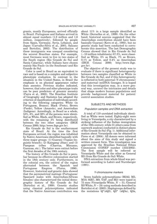 grants, mostly Europeans, arrived officially
in Brazil. Portuguese and Italians arrived in
almost equal numbers (1.8 million and 1.6
million, respectively), followed by people
from Spain, Germany, Syria, Lebanon, and
Japan (Carvalho-Silva et al., 2001; Salzano
and Bortolini, 2002). The distribution of
these immigrants was unequal considering
the several Brazilian states. For example,
most Germans went to live in two states of
the South region (Rio Grande do Sul and
Santa Catarina), while Italians have chosen
mainly Sa˜o Paulo (in the Southeast) and Rio
Grande do Sul.
Color is used in Brazil as an equivalent to
race and is based on a complex and subjective
phenotypic evaluation. In contrast to the
situation in the United States, in Brazil the
emphasis is on physical appearance rather
than ancestry. Previous studies indicated,
however, that color and other phenotype traits
can be poor predictors of genomic ancestry
(Parra et al., 2003). The Brazilian Institute
of Geography and Statistics has adopted the
criterion of classification of individuals accord-
ing to the following categories: White (in
Portuguese, Branco), Black (Preto), Brown
(Pardo), Yellow (Amarelo), and Amerindian
(Indı´gena). Accordingly, in Brazil as a whole,
53%, 6%, and 38% of the persons were identi-
fied as White, Black, and Brown, respectively,
with the remaining 3% being distributed
between the two other categories (IBGE
Census 2000; http://www.ibge.gov.br).
Rio Grande do Sul is the southernmost
state of Brazil. At the time the first
Europeans arrived, the region was inhabited
by Native Americans identified basically with
three major groups: (1) Guarani (Tupian lin-
guistic branch); (2) Kaingang (Jeˆan); and (3)
Pampean tribes (Charrua, Minuano,
Guenoas, etc.). The latter were extinct before
the first decades of the 19th century.
The history of Rio Grande do Sul is pecu-
liar because its effective colonization started
in the 18th century only. Furthermore, in
the colonial era, the control of the region
alternated between the Spanish and
Portuguese Empires (Flores, 1996).
However, historical and genetic data showed
that the asymmetrical matings (Portuguese/
Spaniard males with Amerindian/African
females) also characterized the initial demo-
graphic history of Rio Grande do Sul
(Bortolini et al., 1999). Genetic studies
using classical polymorphisms indicated
that the Native American contribution was
about 11% in a large sample identified as
White (Dornelles et al., 1999). On the other
hand, historical sources suggested that the
Amerindian contribution should have been
basically Guarani (Kern et al., 1993), but no
genetic study had been conducted to corro-
borate this assertion. The last Demographic
Census showed that in Rio Grande do Sul
($10 million inhabitants) 87.5%, were classi-
fied as White, 5% as Black, 7% as Brown,
0.1% as Yellow, and 0.4% as Amerindian
(IBGE Census 2000; http://www.ibge.
gov.br).
The objective of the present study was to
evaluate if there is significant heterogeneity
between two samples classified as White in
Rio Grande do Sul, and if this heterogeneity
is reflected in both paternal (Y-chromosome)
and maternal (mtDNA) lineages. It is hoped
that this investigation may, in a more gen-
eral way, unravel the intricacies and details
that shape modern human populations and
provide background material for patient/
control association studies.
SUBJECTS AND METHODS
Population samples and DNA extraction
A total of 119 unrelated individuals identi-
fied as White were tested. Eighty-eight were
living in Verano´polis, a city characterized by a
striking influence of the Italian immigration
of the 19th century; while 31 others came from
casework analyses conducted in distinct places
of Rio Grande do Sul (Fig. 1). Additional infor-
mation about Verano´polis can be obtained in
Peres et al. (2004). All donors were informed
about the aims of this study and signed a
written consent form. This investigation was
approved by the Brazilian National Ethics
Commission (CONEP number 1333/2002).
The first sample will be referred as
Verano´polis White and the other as General
RS (from Rio Grande do Sul) White.
DNA extraction from whole blood was per-
formed according to Lahiri and Nurnberger
(1991).
Y-chromosome markers
Seven biallelic polymorphisms (M242, M3,
M19, 92R7, M9, YAP, and M2) were typed in
75 men (Verano´polis White, N ¼ 51; General
RS White, N ¼ 24) using methods described in
Bortolini et al. (2003). Haplogroups defined by
the mutations Q*(xQ3), Q3* (xQ3a), Q3a,
BRAZILIAN INTERETHNIC VARIABILITY 497
 