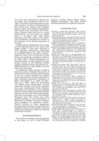 since they were, during all the colonial era,
in contact with non-Indians (Kern et al.,
1993). The present results delineate two pos-
sible scenarios: (1) Due to stochastic factors
like genetic drift (Salzano and Callegari-
Jacques, 1988) and a dramatic depopulation
after contact with non-Indians, the contem-
porary Guarani gene pool can be a poor
representative of that found at colonial
times; or (2) Other tribes (Jeˆan and/or
Pampean) could have made a more signifi-
cant contribution, through their women, to
the formation of the general population of
the state.
Typical African haplogroups L1b1, L2a1,
and L3f detected here in the General RS
sample (Table 3) have been observed in
other Brazilian populations (Alves-Silva
et al., 2000; Bortolini et al., 1997). The first
is a good West African (non-Bantu) marker,
while the others can be observed in both
Bantu and non-Bantu populations (Salas et
al., 2002, 2004). African haplogroups L1c
and L3e present in high frequencies in the
African portion of the Brazilian mtDNA
samples evaluated earlier (Alves-Silva et al.,
2000; Bortolini et al., 1997, 2004b), were not
observed in this study.
An additional feature present in Table 5
deserves mention. Although the number of
individuals tested for the General RS sample
is low, our results indicated the classical
asymmetrical pattern of mating observed in
other Brazilian populations identified as
White (Alves-Silva et al., 2000; Carvalho-
Silva et al., 2001), where the Amerindian
and African gene introgression occurred
exclusively through women. This indicates
that some contemporary White Brazilian
populations can represent an extraordinary
reservoir of Amerindian and African mtDNA
genomes. On the other hand, other popula-
tions, like Verano´polis, are in fact basically
European (they show almost only trans-
planted genomes, in the nomenclature of
Bortolini et al. (2004a)). They are, therefore,
good candidates for association studies.
Careful selection of these populations
through genome markers can neutralize the
frequent criticism to such studies conducted
in Brazilian populations, which are assumed
beforehand as mixed.
ACKNOWLEDGMENTS
We thank all individuals who participated
in the study, as well as Paulo Eduardo
Raimann, Cecı´lia Helena Fricke Matte,
Solange Schwengber, and Mari Celeste
Cancelli dos Santos for technical assistance.
LITERATURE CITED
Alves-Silva J, Santos MS, Guimara˜es PEM, Ferreira
ACS, Bandelt H-J, Pena SDJ, Prado VF. 2000. The
ancestry of Brazilian mtDNA lineages. Am J Hum
Genet 67:444–461.
Andrews RM, Kubacka I, Chinnery PF, Lightowlers RN,
Turnbull DM, Howell N. 1999. Reanalysis and revi-
sions of the Cambridge reference sequence for human
mitochondrial DNA. Nat Genet 123:147.
Bandelt H-S, Quintana-Murci L, Salas A, Macaulay V.
2002. The fingerprint of phantom mutations in mito-
chondrial DNA data. Am J Hum Genet 71:1150–1160.
Bortolini MC, Weimer TA, Zago MA, Salzano FM, Silva
WA Jr, Silva MCBO, Bonato SL. 1997. Evolutionary
and anthropological implications of mitochondrial
DNA variation in Afro-Brazilian populations. Hum
Biol 69:141–159.
Bortolini MC, Silva WA Jr, Castro-de-Guerra D,
Remonatto G, Mirandola R, Hutz MH, Weimer TA,
Zago MA, Salzano FM. 1999. African-derived South
American populations: a history of symmetrical and
asymmetrical matings according to sex revealed by bi-
and uniparental genetic markers. Am J Hum Biol 11:
551–563.
Bortolini MC, Salzano FM, Thomas MG, Stuart S,
Nasanem SPK, Bau CHD, Hutz MH, Layrisse Z,
Petzl-Erler ML, Tsuneto LT, Hill K, Hurtado AM,
Castro-de-Guerra D, Torres MM, Groot M, Michalsky
R, Nymodawa P, Bedoya G, Bradman N, Labuda D,
Ruiz-Linares A. 2003. Y-chromosome evidence for dif-
fering ancient demographic histories in the Americas.
Am J Hum Genet 73:524–539.
Bortolini MC, Thomas MG, Chikhi L, Aguilar JA,
Castro-De-Guerra D, Salzano FM, Ruiz-Linares A.
2004a. Ribeiro’s typology, genomes, and Spanish colo-
nialism, as viewed from Gran Canaria and Colombia.
Genet Mol Biol 27:1–8.
Bortolini MC, Silva WA Jr, Zago MA, Elion J,
Krisnamoorthy R, Gonc¸alves, Pena SDJ. 2004b. The
phylogeography of mitochondrial DNA haplogroup
L3g in Africa and the Atlantic slave trade. Am J
Hum Genet 75:523–524.
Callegari-Jacques SM, Grattapaglia D, Salzano FM,
Salamoni SP, Crossetti SG, Fereira ME, Hutz MH.
2003. Historical genetics: spatiotemporal analysis of
the formation of the Brazilian populations. Am J
Hum Biol 15:824–834.
Carvajal-Carmona LG, Ophoff R, Service S, Hartiala J,
Molina J, Leon P, Ospina J, Bedoya G, Freimer N,
Ruiz-Linares A. 2003. Genetic demography of
Antioquia (Colombia) and the Central Valley of Costa
Rica. Hum Genet 112:534–541.
Carvalho-Silva DR, Santos FR, Rocha J, Pena SD. 2001.
The phylogeography of Brazilian Y-chromosome
lineages. Am J Hum Genet 68:281–286.
Coˆrte-Real HBSM, Macaulay VA, Richards MB, Hariti G,
Issad MS, Cambon-Thomsen A, Papiha S,
Bertranpetit J, Sykes BC. 1996. Genetic diversity in
the Iberian Peninsula determined from mitochon-
drial sequence analysis. Ann Hum Genet 60:331–350.
Dornelles CL, Callegari-Jacques SM, Robinson WM,
Weimer TA, Franco MHLP, Hickmann AC, Geiger
CJ, Salzano FM. 1999. Genetics, surnames, grandpar-
ents’ nationalities and ethnic admixture in southern
BRAZILIAN INTERETHNIC VARIABILITY 505
 