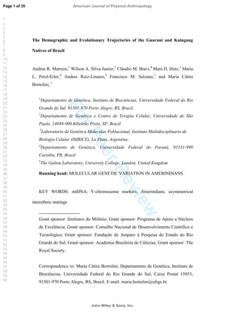 ForPeerReview
The Demographic and Evolutionary Trajectories of the Guarani and Kaingang
Natives of Brazil
Andrea R. Marrero,1
Wilson A. Silva-Junior,2
Cláudio M. Bravi,3
Mara H. Hutz,1
Maria
L. Petzl-Erler,4
Andres Ruiz-Linares,5
Francisco M. Salzano,1
and Maria Cátira
Bortolini, 1
1
Departamento de Genética, Instituto de Biociências, Universidade Federal do Rio
Grande do Sul, 91501-970 Porto Alegre, RS, Brazil.
2
Departamento de Genética e Centro de Terapia Celular, Universidade de São
Paulo, 14049-900 Ribeirão Preto, SP, Brazil
3
Laboratorio de Genética Molecular Poblacional, Instituto Multidisciplinario de
Biología Celular (IMBICE), La Plata, Argentina.
4
Departamento de Genética, Universidade Federal do Paraná, 81531-990
Curitiba, PR, Brazil
5
The Galton Laboratory, University College, London, United Kingdom
Running head: MOLECULAR GENETIC VARIATION IN AMERINDIANS
KEY WORDS: mtDNA; Y-chromosome markers; Amerindians; asymmetrical
interethnic matings
Grant sponsor: Institutos do Milênio; Grant sponsor: Programa de Apoio a Núcleos
de Excelência; Grant sponsor: Conselho Nacional de Desenvolvimento Científico e
Tecnológico; Grant sponsor: Fundação de Amparo à Pesquisa do Estado do Rio
Grande do Sul; Grant sponsor: Academia Brasileira de Ciências; Grant sponsor: The
Royal Society.
Correspondence to: Maria Cátira Bortolini, Departamento de Genética, Instituto de
Biociências, Universidade Federal do Rio Grande do Sul, Caixa Postal 15053,
91501-970 Porto Alegre, RS, Brazil. E-mail: maria.bortolini@ufrgs.br.
Page 1 of 35
John Wiley  Sons, Inc.
American Journal of Physical Anthropology
1
2
3
4
5
6
7
8
9
10
11
12
13
14
15
16
17
18
19
20
21
22
23
24
25
26
27
28
29
30
31
32
33
34
35
36
37
38
39
40
41
42
43
44
45
46
47
48
49
50
51
52
53
54
55
56
57
58
59
60
 