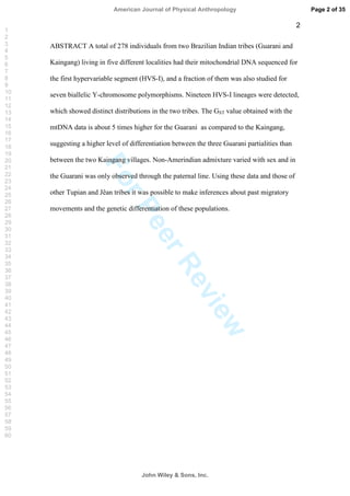 ForPeerReview
2
ABSTRACT A total of 278 individuals from two Brazilian Indian tribes (Guarani and
Kaingang) living in five different localities had their mitochondrial DNA sequenced for
the first hypervariable segment (HVS-I), and a fraction of them was also studied for
seven biallelic Y-chromosome polymorphisms. Nineteen HVS-I lineages were detected,
which showed distinct distributions in the two tribes. The GST value obtained with the
mtDNA data is about 5 times higher for the Guarani as compared to the Kaingang,
suggesting a higher level of differentiation between the three Guarani partialities than
between the two Kaingang villages. Non-Amerindian admixture varied with sex and in
the Guarani was only observed through the paternal line. Using these data and those of
other Tupian and Jêan tribes it was possible to make inferences about past migratory
movements and the genetic differentiation of these populations.
Page 2 of 35
John Wiley  Sons, Inc.
American Journal of Physical Anthropology
1
2
3
4
5
6
7
8
9
10
11
12
13
14
15
16
17
18
19
20
21
22
23
24
25
26
27
28
29
30
31
32
33
34
35
36
37
38
39
40
41
42
43
44
45
46
47
48
49
50
51
52
53
54
55
56
57
58
59
60
 
