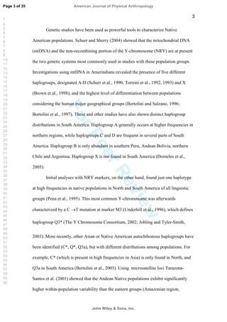 ForPeerReview
3
Genetic studies have been used as powerful tools to characterize Native
American populations. Schurr and Sherry (2004) showed that the mitochondrial DNA
(mtDNA) and the non-recombining portion of the Y-chromosome (NRY) are at present
the two genetic systems most commonly used in studies with these population groups.
Investigations using mtDNA in Amerindians revealed the presence of five different
haplogroups, designated A-D (Schurr et al., 1990; Torroni et al., 1992, 1993) and X
(Brown et al., 1998), and the highest level of differentiation between populations
considering the human major geographical groups (Bortolini and Salzano, 1996;
Bortolini et al., 1997). These and other studies have also shown distinct haplogroup
distributions in South America: Haplogroup A generally occurs at higher frequencies in
northern regions, while haplogroups C and D are frequent in several parts of South
America. Haplogroup B is only abundant in southern Peru, Andean Bolivia, northern
Chile and Argentina. Haplogroup X is not found in South America (Dorneles et al.,
2005).
Initial analyses with NRY markers, on the other hand, found just one haplotype
at high frequencies in native populations in North and South America of all linguistic
groups (Pena et al., 1995). This most common Y-chromosome was afterwards
characterized by a C T mutation at marker M3 (Underhill et al., 1996), which defines
haplogroup Q3* (The Y Chromosome Consortium, 2002 Jobling and Tyler-Smith,
2003). More recently, other Asian or Native American autochthonous haplogroups have
been identified (C*, Q*, Q3a), but with different distributions among populations. For
example, C* (which is present in high frequencies in Asia) is only found in North, and
Q3a in South America (Bortolini et al., 2003). Using microsatellite loci Tarazona-
Santos et al. (2001) showed that the Andean Native populations exhibit significantly
higher within-population variability than the eastern groups (Amazonian region,
Page 3 of 35
John Wiley  Sons, Inc.
American Journal of Physical Anthropology
1
2
3
4
5
6
7
8
9
10
11
12
13
14
15
16
17
18
19
20
21
22
23
24
25
26
27
28
29
30
31
32
33
34
35
36
37
38
39
40
41
42
43
44
45
46
47
48
49
50
51
52
53
54
55
56
57
58
59
60
 