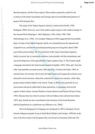 ForPeerReview
4
Brazilian plateau, and the Chaco region). These authors proposed a model for the
evolution of the South Amerindian male lineages that involved differential patterns of
genetic drift and gene flow.
The origin of the Tupian linguistic family is controversial (Noelli, 1998;
Rodrigues, 2000). However, most of the authors report regions at the southern margin of
the Amazon River (Rodrigues, 1964; Migliazza, 1982; Urban, 1996, 1998;
Heckenberger et al., 1998). For example, Migliazza (1982) suggested that the probable
place of origin of the Tupian linguistic family was situated between the Jiparaná and
Aripuanã rivers, and that the postulated parental group was living there about 5,000
years before present (ybp). The diversification of this major Amerindian linguistic
family occurred, due to community isolation, concomitantly with the extraordinary and
successful dispersion of the agriculturalist Tupian speakers (Fig. 1). The Guarani speak
a language classified in the Tupi-Guarani branch (Campbell, 1997). Their split from the
other Tupi probably occurred around 1,800 ybp (Fig.1; Carneiro da Cunha, 1998). In
colonial times, the Guarani who lived in the high Paraná and Uruguay River basins were
attracted to Jesuit missions, where they remained for almost two centuries, while other
groups stayed isolated, hidden in the forests. Today, in Brazil, they generally live in
reservations and can be subdivided in three partialities, in agreement with several
aspects of their culture: Guarani Ñandeva, Guarani Kaiowá and Guarani M`byá (Vietta,
1992). Because they have been in contact with non-Indians since colonial times (Kern,
1997), they should also have contributed to the formation of the South Brazilian
admixed populations in a significant way (Marrero et al., 2005).
The term Kaingang (or Caingang) was introduced in 1882 to designate all non-
Guarani indigenous people living in South Brazil (Becker and Laroque, 1999) but at the
time of the first contact with Europeans they were known as Guaianás (16th and 17th
Page 4 of 35
John Wiley  Sons, Inc.
American Journal of Physical Anthropology
1
2
3
4
5
6
7
8
9
10
11
12
13
14
15
16
17
18
19
20
21
22
23
24
25
26
27
28
29
30
31
32
33
34
35
36
37
38
39
40
41
42
43
44
45
46
47
48
49
50
51
52
53
54
55
56
57
58
59
60
 