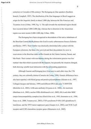 ForPeerReview
5
centuries) or Coroados (19th century). The Kaingang are Jêan speakers (Southern
branch; Campbell, 1997). The distribution of the Jêan languages in Brazil suggest an
origin for this linguistic family at about 3,000 ybp, between the São Francisco and
Tocantins rivers (Urban, 1998; Fig. 1). The split towards the meridional region should
have occurred about 3,000-2,000 ybp, whereas that in direction to the Amazonian
region was more recent (2,000-1,000 ybp; Urban, 1998).
The Kaingang have been recognized as descendents of the native inhabitants of
the Brazilian Central-South plateau who lived in rustic subterraneous houses (Schmitz
and Becker, 1997). Their number was drastically diminished after contact with the
European colonizers, but those who survived and their descendents live now in
reservations in the Brazilian states of Rio Grande do Sul, Santa Catarina, Paraná, and
São Paulo. Their contact with non-Indians during the colonization process was less
marked than that which occurred with the Guarani, but presently the situation changed,
both showing variable local interaction with the surrounding populations.
Although Guarani and Kaingang have lived next to each other since the 17th
century, they are culturally distinct (Carneiro da Cunha, 1998). Genetic differences have
also been reported, with blood group and protein polymorphisms (Salzano et al., 1997;
Callegari-Jacques and Salzano, 1999) and different DNA data sets: Y-SNP/STR
(Bortolini et al., 2003), AAB-auto-antibody (Utiyama et al., 2000), Alu insertions
(Battilana et al., 2002), nuclear STRs (Kohlrausch et al., 2005), HLA and other MHC
(major histocompatibility complex) loci (Petzl-Erler et al., 1993; Sotomaior et al., 1998;
Faucz et al., 2000; Tsuneto et al., 2003), CYP-cytochrome P-450, GST-glutathione S-
transferase, and the TP53 tumor-suppressor gene (Gaspar et al., 2002), and TCR-T-cell
receptor and CCR5-chemokine receptor genes (Hünemeier et al., 2005).
Page 5 of 35
John Wiley  Sons, Inc.
American Journal of Physical Anthropology
1
2
3
4
5
6
7
8
9
10
11
12
13
14
15
16
17
18
19
20
21
22
23
24
25
26
27
28
29
30
31
32
33
34
35
36
37
38
39
40
41
42
43
44
45
46
47
48
49
50
51
52
53
54
55
56
57
58
59
60
 