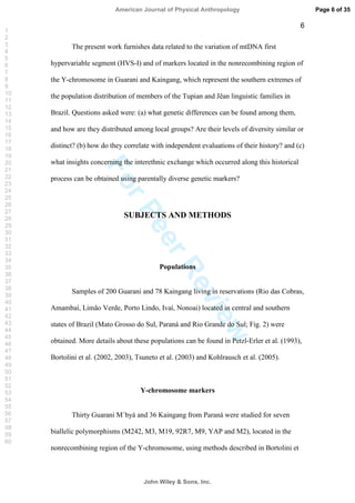 ForPeerReview
6
The present work furnishes data related to the variation of mtDNA first
hypervariable segment (HVS-I) and of markers located in the nonrecombining region of
the Y-chromosome in Guarani and Kaingang, which represent the southern extremes of
the population distribution of members of the Tupian and Jêan linguistic families in
Brazil. Questions asked were: (a) what genetic differences can be found among them,
and how are they distributed among local groups? Are their levels of diversity similar or
distinct? (b) how do they correlate with independent evaluations of their history? and (c)
what insights concerning the interethnic exchange which occurred along this historical
process can be obtained using parentally diverse genetic markers?
SUBJECTS AND METHODS
Populations
Samples of 200 Guarani and 78 Kaingang living in reservations (Rio das Cobras,
Amambaí, Limão Verde, Porto Lindo, Ivaí, Nonoai) located in central and southern
states of Brazil (Mato Grosso do Sul, Paraná and Rio Grande do Sul; Fig. 2) were
obtained. More details about these populations can be found in Petzl-Erler et al. (1993),
Bortolini et al. (2002, 2003), Tsuneto et al. (2003) and Kohlrausch et al. (2005).
Y-chromosome markers
Thirty Guarani M`byá and 36 Kaingang from Paraná were studied for seven
biallelic polymorphisms (M242, M3, M19, 92R7, M9, YAP and M2), located in the
nonrecombining region of the Y-chromosome, using methods described in Bortolini et
Page 6 of 35
John Wiley  Sons, Inc.
American Journal of Physical Anthropology
1
2
3
4
5
6
7
8
9
10
11
12
13
14
15
16
17
18
19
20
21
22
23
24
25
26
27
28
29
30
31
32
33
34
35
36
37
38
39
40
41
42
43
44
45
46
47
48
49
50
51
52
53
54
55
56
57
58
59
60
 