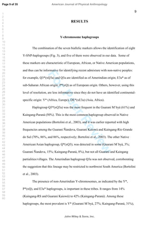 ForPeerReview
9
RESULTS
Y-chromosome haplogroups
The combination of the seven biallelic markers allows the identification of eight
Y-SNP-haplogroups (Fig. 3), and five of them were observed in our data. Some of
these markers are characteristic of European, African, or Native American populations,
and thus can be informative for identifying recent admixture with non-native peoples:
for example, Q3*(xQ3a) and Q3a are identified as of Amerindian origin; E3a* as of
sub-Saharan African origin; P*(xQ) as of European origin. Others, however, using this
level of resolution, are less informative since they do not have an identified continental-
specific origin: Y* (Africa, Europe), DE*(xE3a) (Asia, Africa).
Haplogroup Q3*(xQ3a) was the most frequent in the Guarani M`byá (61%) and
Kaingang-Paraná (50%). This is the most common haplogroup observed in Native
American populations (Bortolini et al., 2003), and it was earlier reported with high
frequencies among the Guarani Ñandeva, Guarani Kaiowá and Kaingang-Rio Grande
do Sul (70%, 86%, and 86%, respectively; Bortolini et al., 2003). The other Native
American/Asian haplogroup, Q*(xQ3), was detected in some (Guarani M`byá, 3%;
Guarani Ñandeva, 15%; Kaingang-Paraná, 8%), but not all Guarani and Kaingang
partialities/villages. The Amerindian haplogroup Q3a was not observed, corroborating
the suggestion that this lineage may be restricted to northwest South America (Bortolini
et al., 2003).
The presence of non-Amerindian Y-chromosomes, as indicated by the Y*,
P*(xQ), and E3a* haplogroups, is important in these tribes. It ranges from 14%
(Kaingang-RS and Guarani Kaiowá) to 42% (Kaingang-Paraná). Among these
haplogroups, the most prevalent is Y* (Guarani M`byá, 27%; Kaingang-Paraná, 31%),
Page 9 of 35
John Wiley  Sons, Inc.
American Journal of Physical Anthropology
1
2
3
4
5
6
7
8
9
10
11
12
13
14
15
16
17
18
19
20
21
22
23
24
25
26
27
28
29
30
31
32
33
34
35
36
37
38
39
40
41
42
43
44
45
46
47
48
49
50
51
52
53
54
55
56
57
58
59
60
 