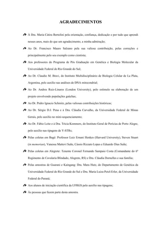 AGRADECIMENTOS
À Dra. Maria Cátira Bortolini pela orientação, confiança, dedicação e por tudo que aprendi
nesses anos, mais do que um agradecimento, a minha admiração;
Ao Dr. Francisco Mauro Salzano pela sua valiosa contribuição, pelas correções e
principalmente pelo seu exemplo como cientista;
Aos professores do Programa de Pós Graduação em Genética e Biologia Molecular da
Universidade Federal do Rio Grande do Sul;
Ao Dr. Claudio M. Bravi, do Instituto Multidisciplinário de Biologia Celular de La Plata,
Argentina, pelo auxílio nas análises de DNA mitocondrial;
Ao Dr. Andres Ruiz-Linares (London University), pelo estímulo na elaboração de um
projeto envolvendo populações gaúchas;
Ao Dr. Pedro Ignacio Schmitz, pelas valiosas contribuições históricas;
Ao Dr. Sérgio D.J. Pena e à Dra. Cláudia Carvalho, da Universidade Federal de Minas
Gerais, pelo auxílio no mini-sequenciamento;
Ao Dr. Fábio Leite e à Dra. Trícia Kommers, do Instituto Geral de Perícias de Porto Alegre,
pelo auxílio nas tipagens de Y-STRs;
Pelas coletas em Bagé: Professor Luiz Ernani Henkes (Harvard University), Steven Stuart
(in memorian), Vanessa Mattevi Suñe, Cássio Rizzato Lopes e Eduardo Dias Suñe;
Pelas coletas em Alegrete: Tenente Coronel Fernando Sampaio Costa (Comandante do 6º
Regimento de Cavalaria Blindado, Alegrete, RS) e Dra. Cláudia Dornelles e sua família;
Pelas amostras de Guarani e Kaingang: Dra. Mara Hutz, do Departamento de Genética da
Universidade Federal do Rio Grande do Sul e Dra. Maria Luiza Petzl-Erler, da Universidade
Federal do Paraná;
Aos alunos de iniciação científica da UFRGS pelo auxílio nas tipagens;
Às pessoas que fazem parte desta amostra.
 