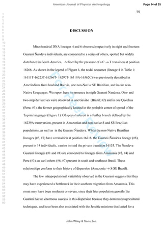 ForPeerReview
14
DISCUSSION
Mitochondrial DNA lineages 4 and 6 observed respectively in eight and fourteen
Guarani Ñandeva individuals, are connected to a series of others, spotted but widely
distributed in South America, defined by the presence of a C T transition at position
16266. As shown in the legend of Figure 4, the nodal sequence (lineage 4 in Table 1:
16111T-16223T-16266T- 16290T-16319A-16362C) was previously described in
Amerindians from lowland Bolivia, one non-Native SE Brazilian, and in one non-
Native Uruguayan. We report here its presence in eigth Guarani Ñandeva. One- and
two-step derivatives were observed in one Gavião (Brazil; #2) and in one Quechua
(Peru; #3), the former geographically located in the probable center of spread of the
Tupian languages (Figure 1). Of special interest is a further branch defined by the
16239A transversion, present in Amazonian and non-native S and SE Brazilian
populations, as well as in the Guarani Ñandeva. While the non-Native Brazilian
lineages (#6, #7) have a transition at position 16218, the Guarani Ñandeva lineage (#8),
present in 14 individuals, carries instead the private transition 16153. The Ñandeva
Guarani lineages (#1 and #8) are connected to lineages from Amazonia (#2, #4) and
Peru (#3), as well others (#6, #7) present in south and southeast Brasil. These
relationships conform to their history of dispersion (Amazonia S/SE Brazil).
The low intrapopulational variability observed in the Guarani suggests that they
may have experienced a bottleneck in their southern migration from Amazonia. This
event may have been moderate or severe, since their later population growth (the
Guarani had an enormous success in this dispersion because they dominated agricultural
techniques, and have been also associated with the Jesuitic missions that lasted for a
Page 14 of 35
John Wiley  Sons, Inc.
American Journal of Physical Anthropology
1
2
3
4
5
6
7
8
9
10
11
12
13
14
15
16
17
18
19
20
21
22
23
24
25
26
27
28
29
30
31
32
33
34
35
36
37
38
39
40
41
42
43
44
45
46
47
48
49
50
51
52
53
54
55
56
57
58
59
60
 