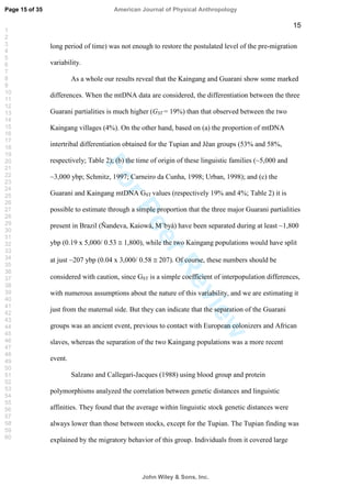 ForPeerReview
15
long period of time) was not enough to restore the postulated level of the pre-migration
variability.
As a whole our results reveal that the Kaingang and Guarani show some marked
differences. When the mtDNA data are considered, the differentiation between the three
Guarani partialities is much higher (GST = 19%) than that observed between the two
Kaingang villages (4%). On the other hand, based on (a) the proportion of mtDNA
intertribal differentiation obtained for the Tupian and Jêan groups (53% and 58%,
respectively; Table 2); (b) the time of origin of these linguistic families (~5,000 and
~3,000 ybp; Schmitz, 1997; Carneiro da Cunha, 1998; Urban, 1998); and (c) the
Guarani and Kaingang mtDNA GST values (respectively 19% and 4%; Table 2) it is
possible to estimate through a simple proportion that the three major Guarani partialities
present in Brazil (Ñandeva, Kaiowá, M`byá) have been separated during at least ~1,800
ybp (0.19 x 5,000/ 0.53 1,800), while the two Kaingang populations would have split
at just ~207 ybp (0.04 x 3,000/ 0.58 207). Of course, these numbers should be
considered with caution, since GST is a simple coefficient of interpopulation differences,
with numerous assumptions about the nature of this variability, and we are estimating it
just from the maternal side. But they can indicate that the separation of the Guarani
groups was an ancient event, previous to contact with European colonizers and African
slaves, whereas the separation of the two Kaingang populations was a more recent
event.
Salzano and Callegari-Jacques (1988) using blood group and protein
polymorphisms analyzed the correlation between genetic distances and linguistic
affinities. They found that the average within linguistic stock genetic distances were
always lower than those between stocks, except for the Tupian. The Tupian finding was
explained by the migratory behavior of this group. Individuals from it covered large
Page 15 of 35
John Wiley  Sons, Inc.
American Journal of Physical Anthropology
1
2
3
4
5
6
7
8
9
10
11
12
13
14
15
16
17
18
19
20
21
22
23
24
25
26
27
28
29
30
31
32
33
34
35
36
37
38
39
40
41
42
43
44
45
46
47
48
49
50
51
52
53
54
55
56
57
58
59
60
 