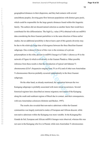 ForPeerReview
16
geographical distances in their dispersion, and they had contacts with several
autochthone peoples, favoring gene flow between populations with distinct gene pools,
which could be responsible for the large genetic distances found within this linguistic
family. The authors did not discard natural selection as another factor that would have
contributed for this differentiation. The high GST value (19%) obtained with our mtDNA
data considering the three Guarani partialities is in the same direction of these earlier
studies, but an additional possibility is that at least a part of this genetic diversity may
be due to the relatively large time of divergence between the three Brazilian Guarani
subgroups. One evidence in favor of this view is the existence of a private
polymorphism in this tribe, present in mtDNA lineage 6 of Table 1 (shown as #8 in the
network of Figure 4) which evolved only in the Guarani Ñandeva. Other possible
inference from these results is that the introduction of typical sub-Saharan Y-
chromosomes (E3a*; frequencies ranging from 3% to 6%) and of other non-Amerindian
Y-chromosomes likewise probably occurred independently in the three Guarani
subgroups.
On the other hand, as already mentioned, the separation between the two
Kaingang subgroups is probably associated with more recent occurrences. Several
historical registers have described an intense migratory movement of the Kaingang
along the south and southeast regions of Brazil due to contact, and their consequences,
with non-Amerindian colonizers (Schmitz and Becker, 1997).
The results also revealed that non-native admixture within the Guarani
communities was largely restricted to males of European and African descent, while
non-native admixture within the Kaingang was more variable. In the Kaingang-Rio
Grande do Sul, European and African mtDNA lineages were observed, whereas this was
not seen in the Kaingang who live in Paraná; while non-Amerindian Y-chromosomes
Page 16 of 35
John Wiley  Sons, Inc.
American Journal of Physical Anthropology
1
2
3
4
5
6
7
8
9
10
11
12
13
14
15
16
17
18
19
20
21
22
23
24
25
26
27
28
29
30
31
32
33
34
35
36
37
38
39
40
41
42
43
44
45
46
47
48
49
50
51
52
53
54
55
56
57
58
59
60
 
