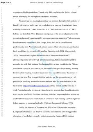 ForPeerReview
17
were detected in Rio das Cobras (Paraná) only. This emphasizes the distinct cultural
factors influencing the mating behavior of these two tribes.
Asymmetrical sex-mediated admixture was common during the first centuries of
Brazil’s colonization, and it involved mostly European men and Amerindian/African
women (Bortolini et al., 1999; Alves-Silva et al., 2000; Carvalho-Silva et al., 2001;
Salzano and Bortolini, 2002). The main consequence of this historical contact was the
formation of a people characterized by a composite genome, since their Y-chromosomes
have been mainly transplanted from Europe, while their mtDNA would derive
predominantly from Amerindian and African sources. Their autosome sets, on the other
hand, would have been considerably shuffled (Bortolini et al., 2004; Marrero et al.,
2005). This could also explain the introduction of some non-Amerindian Y-
chromosomes in the tribes through interethnic matings. In this situation the children
normally stay with their mothers. Another possibility, at least considering the African
contribution, would be associated to the absorption of escaped slaves (mostly men) by
the tribe. More recently, two other factors may have served to increase the amount of
asymmetrical gene flow between the tribal societies and the surrounding society: a)
prostitution, involving Amerindian women and men who live near the border of the
reservations (http://revistaeducacao.uol.com.br/; on line edition, number 96); and b)
while Amerindians who live in reservations have free access to land for cultivation, this
is not true for non-Native Brazilians; the latter, therefore, may marry Indian women and
establish themselves in the reservations, in some cases even claiming a certain degree of
Indian ancestry, to guarantee land rights (Callegari-Jacques and Salzano, 1999).
Finally, the presence of European and African mtDNA genomes among the
Kaingang-Rio Grande do Sul deserves additional consideration, since it suggests the
absorption of non-Indian women by a tribal community. Salzano (1961) made an
Page 17 of 35
John Wiley  Sons, Inc.
American Journal of Physical Anthropology
1
2
3
4
5
6
7
8
9
10
11
12
13
14
15
16
17
18
19
20
21
22
23
24
25
26
27
28
29
30
31
32
33
34
35
36
37
38
39
40
41
42
43
44
45
46
47
48
49
50
51
52
53
54
55
56
57
58
59
60
 
