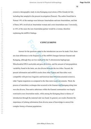 ForPeerReview
18
extensive demographic study in nine Kaingang reservations of Rio Grande do Sul,
including that sampled in the present investigation (Nonoai). The author found that in
Nonoai 14% of the matings were between Amerindians and non-Amerindians, and that
of these, 84% involved an Amerindian woman and a non-Amerindian man. Conversely,
in 16% of the cases the non-Amerindian partner would be a woman, therefore
explaining the mtDNA findings.
CONCLUSIONS
Answer for the questions asked in the introduction can now be made. First, there
are clear differences in the frequencies of the mtDNA lineages between Guarani and
Kaingang, although they are less marked for the Y-chromosome haplogroups.
Mitochondrial DNA nucleotide and gene diversities, and the amount of interpopulation
variability found in the latter, are also diverse between the two tribes. Second, the
present information and mtDNA results from other Tupian and Jêan tribes were
compatible with previous linguistic and historical data which documented extensive,
older Tupian migrations as compared to the Jêan more recent movements. Third, the
process of interethnic exchanges that occurred in the Guarani and Kaingang along time
was also diverse. Non-native admixture within the Guarani communities was largely
restricted to non-Amerindian males, while among the Kaingang direct evidence of
introduction through the maternal side was found. In general, our results illustrate the
importance of relating information from diverse areas of knowledge to unravel the
complex history of human populations.
Page 18 of 35
John Wiley  Sons, Inc.
American Journal of Physical Anthropology
1
2
3
4
5
6
7
8
9
10
11
12
13
14
15
16
17
18
19
20
21
22
23
24
25
26
27
28
29
30
31
32
33
34
35
36
37
38
39
40
41
42
43
44
45
46
47
48
49
50
51
52
53
54
55
56
57
58
59
60
 