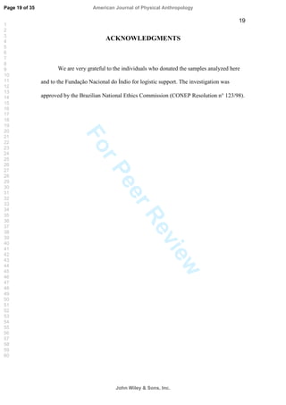 ForPeerReview
19
ACKNOWLEDGMENTS
We are very grateful to the individuals who donated the samples analyzed here
and to the Fundação Nacional do Índio for logistic support. The investigation was
approved by the Brazilian National Ethics Commission (CONEP Resolution n° 123/98).
Page 19 of 35
John Wiley  Sons, Inc.
American Journal of Physical Anthropology
1
2
3
4
5
6
7
8
9
10
11
12
13
14
15
16
17
18
19
20
21
22
23
24
25
26
27
28
29
30
31
32
33
34
35
36
37
38
39
40
41
42
43
44
45
46
47
48
49
50
51
52
53
54
55
56
57
58
59
60
 