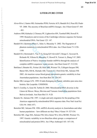 ForPeerReview
20
LITERATURE CITED
Alves-Silva J, Santos MS, Guimarães PEM, Ferreira ACS, Bandelt H-J, Pena SD, Prado
VF. 2000. The ancestry of Brazilian mtDNA lineages. Am J Hum Genet 67: 444
- 461.
Andrews RM, Kubacka I, Chinnery PF, Lightowlers RN, Turnbull DM, Howell N.
1999. Reanalysis and revisions of the Cambridge reference sequence for human
mitochondrial DNA. Nat Genet 123: 147.
Bandelt H-J, Quintana-Murci L, Salas A, Macaulay V. 2002. The fingerprint of
phantom mutations in mitochondrial DNA data. Am J Hum Genet 71:1150-
1160.
Bandelt H-J, Herrnstadt C, Yao Y-G, Kong Q-P, Kivisild T, Rengo C, Scozzari R,
Richards M, Villems R, Macaulay V, Howell N, Torroni A, Zhang Y-P. 2003.
Identification of Native American founder mtDNAs through the analysis of
complete mtDNA sequences: some caveats. Ann Hum Genet 67: 512-524.
Battilana J, Bonatto SL, Freitas LB, Hutz MH, Weimer TA, Callegari-Jacques SM,
Batzer MA, Hill K, Hurtado AM, Tsuneto LT, Petzl-Erler ML, Salzano FM.
2002. Alu insertion versus blood group plus protein genetic variability in four
Amerindian populations. Ann Hum Biol 29: 334-347.
Becker IIB, Laroque LFS. 1999. O índio Kaingang do Paraná: subsídios para uma etno-
história. São Leopoldo: UNISINOS.
Bert F, Corellay A, Gené M, Turbón D. 2004. Mitochondrial DNA diversity in the
Llanos de Moxos: Moxo, Movima and Yuracare Amerindian populations from
Bolivia lowlands. Ann Hum Biol 31: 9-28.
Bonatto SL, Salzano FM. 1997. A single and early migration for the peopling of the
Americas supported by mitochondrial DNA sequence data. Proc Natl Acad Sci
USA 94: 1866-1871.
Bortolini MC, Salzano FM. 1996. mtDNA diversity analysis in Amerindians and other
human populations – how different are they? Braz J Genet 19: 527-534.
Bortolini MC, Zago MA, Salzano FM, Silva Júnior WA, Silva MCBO, Weimer TA.
1997. Genetic variability in two Brazilian ethnic groups: a comparison of
mitochondrial and protein DNA. Am J Phys Anthropol 103: 147-156.
Page 20 of 35
John Wiley  Sons, Inc.
American Journal of Physical Anthropology
1
2
3
4
5
6
7
8
9
10
11
12
13
14
15
16
17
18
19
20
21
22
23
24
25
26
27
28
29
30
31
32
33
34
35
36
37
38
39
40
41
42
43
44
45
46
47
48
49
50
51
52
53
54
55
56
57
58
59
60
 