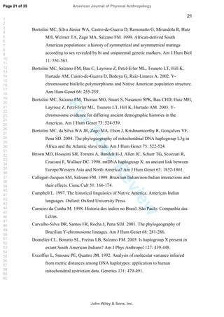 ForPeerReview
21
Bortolini MC, Silva Júnior WA, Castro-de-Guerra D, Remonatto G, Mirandola R, Hutz
MH, Weimer TA, Zago MA, Salzano FM. 1999. African-derived South
American populations: a history of symmetrical and asymmetrical matings
according to sex revealed by bi and uniparental genetic markers. Am J Hum Biol
11: 551-563.
Bortolini MC, Salzano FM, Bau C, Layrisse Z, Petzl-Erler ML, Tsuneto LT, Hill K,
Hurtado AM, Castro-de-Guerra D, Bedoya G, Ruiz-Linares A. 2002. Y-
chromosome biallelic polymorphisms and Native American population structure.
Ann Hum Genet 66: 255-259.
Bortolini MC, Salzano FM, Thomas MG, Stuart S, Nasanem SPK, Bau CHD, Hutz MH,
Layrisse Z, Petzl-Erler ML, Tsuneto LT, Hill K, Hurtado AM. 2003. Y-
chromosome evidence for differing ancient demographic histories in the
Americas. Am J Hum Genet 73: 524-539.
Bortolini MC, da Silva WA JR, Zago MA, Elion J, Krishnamoorthy R, Gonçalves VF,
Pena SD. 2004. The phylogeography of mitochondrial DNA haplogroup L3g in
África and the Atlantic slave trade. Am J Hum Genet 75: 522-524.
Brown MD, Hosseini SH, Torroni A, Bandelt H-J, Allen JC, Schurr TG, Scozzari R,
Cruciani F, Wallace DC. 1998. mtDNA haplogroup X: an ancient link between
Europe/Western Asia and North America? Am J Hum Genet 63: 1852-1861.
Callegari-Jacques SM, Salzano FM. 1999. Brazilian Indian/non-Indian interactions and
their effects. Cienc Cult 51: 166-174.
Campbell L. 1997. The historical linguistics of Native America. American Indian
languages. Oxford: Oxford University Press.
Carneiro da Cunha M. 1998. Historia dos índios no Brasil. São Paulo: Companhia das
Letras.
Carvalho-Silva DR, Santos FR, Rocha J, Pena SDJ. 2001. The phylogeography of
Brazilian Y-chromosome lineages. Am J Hum Genet 68: 281-286.
Dornelles CL, Bonatto SL, Freitas LB, Salzano FM. 2005. Is haplogroup X present in
extant South American Indians? Am J Phys Anthropol 127: 439-448.
Excoffier L, Smouse PE, Quattro JM. 1992. Analysis of molecular variance inferred
from metric distances among DNA haplotypes: application to human
mitochondrial restriction data. Genetics 131: 479-491.
Page 21 of 35
John Wiley  Sons, Inc.
American Journal of Physical Anthropology
1
2
3
4
5
6
7
8
9
10
11
12
13
14
15
16
17
18
19
20
21
22
23
24
25
26
27
28
29
30
31
32
33
34
35
36
37
38
39
40
41
42
43
44
45
46
47
48
49
50
51
52
53
54
55
56
57
58
59
60
 