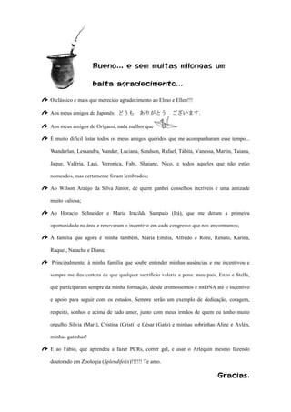 Bueno.., e sem muitas milongas um
baita agradecimento...
O clássico e mais que merecido agradecimento ao Elmo e Ellen!!!
Aos meus amigos do Japonês: どうも ありがとう ございます.
Aos meus amigos do Origami, nada melhor que
É muito difícil listar todos os meus amigos queridos que me acompanharam esse tempo...
Wanderlan, Lessandra, Vander, Luciana, Sandson, Rafael, Tábita, Vanessa, Martin, Taiana,
Jaque, Valéria, Laci, Veronica, Fabi, Shaiane, Nico, e todos aqueles que não estão
nomeados, mas certamente foram lembrados;
Ao Wilson Araújo da Silva Júnior, de quem ganhei conselhos incríveis e uma amizade
muito valiosa;
Ao Horacio Schneider e Maria Iracilda Sampaio (Irá), que me deram a primeira
oportunidade na área e renovaram o incentivo em cada congresso que nos encontramos;
À familia que agora é minha também, Maria Emília, Alfredo e Roze, Renato, Karina,
Raquel, Natacha e Diana;
Principalmente, à minha família que soube entender minhas ausências e me incentivou e
sempre me deu certeza de que qualquer sacrifício valeria a pena: meu pais, Enzo e Stella,
que participaram sempre da minha formação, desde cromossomos e mtDNA até o incentivo
e apoio para seguir com os estudos. Sempre serão um exemplo de dedicação, coragem,
respeito, sonhos e acima de tudo amor, junto com meus irmãos de quem eu tenho muito
orgulho Sílvia (Mari), Cristina (Cristi) e César (Gato) e minhas sobrinhas Aline e Aylén,
minhas gatinhas!
E ao Fábio, que aprendeu a fazer PCRs, correr gel, e usar o Arlequin mesmo fazendo
doutorado em Zoologia (Splendifelix)!!!!!! Te amo.
Gracias.
 