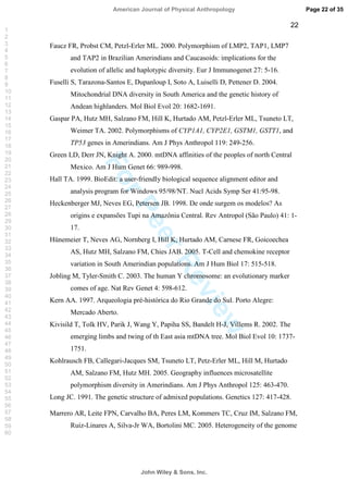 ForPeerReview
22
Faucz FR, Probst CM, Petzl-Erler ML. 2000. Polymorphism of LMP2, TAP1, LMP7
and TAP2 in Brazilian Amerindians and Caucasoids: implications for the
evolution of allelic and haplotypic diversity. Eur J Immunogenet 27: 5-16.
Fuselli S, Tarazona-Santos E, Dupanloup I, Soto A, Luiselli D, Pettener D. 2004.
Mitochondrial DNA diversity in South America and the genetic history of
Andean highlanders. Mol Biol Evol 20: 1682-1691.
Gaspar PA, Hutz MH, Salzano FM, Hill K, Hurtado AM, Petzl-Erler ML, Tsuneto LT,
Weimer TA. 2002. Polymorphisms of CYP1A1, CYP2E1, GSTM1, GSTT1, and
TP53 genes in Amerindians. Am J Phys Anthropol 119: 249-256.
Green LD, Derr JN, Knight A. 2000. mtDNA affinities of the peoples of north Central
Mexico. Am J Hum Genet 66: 989-998.
Hall TA. 1999. BioEdit: a user-friendly biological sequence alignment editor and
analysis program for Windows 95/98/NT. Nucl Acids Symp Ser 41:95-98.
Heckenberger MJ, Neves EG, Petersen JB. 1998. De onde surgem os modelos? As
origins e expansões Tupi na Amazônia Central. Rev Antropol (São Paulo) 41: 1-
17.
Hünemeier T, Neves AG, Nornberg I, Hill K, Hurtado AM, Carnese FR, Goicoechea
AS, Hutz MH, Salzano FM, Chies JAB. 2005. T-Cell and chemokine receptor
variation in South Amerindian populations. Am J Hum Biol 17: 515-518.
Jobling M, Tyler-Smith C. 2003. The human Y chromosome: an evolutionary marker
comes of age. Nat Rev Genet 4: 598-612.
Kern AA. 1997. Arqueologia pré-histórica do Rio Grande do Sul. Porto Alegre:
Mercado Aberto.
Kivisild T, Tolk HV, Parik J, Wang Y, Papiha SS, Bandelt H-J, Villems R. 2002. The
emerging limbs and twing of th East asia mtDNA tree. Mol Biol Evol 10: 1737-
1751.
Kohlrausch FB, Callegari-Jacques SM, Tsuneto LT, Petz-Erler ML, Hill M, Hurtado
AM, Salzano FM, Hutz MH. 2005. Geography influences microsatellite
polymorphism diversity in Amerindians. Am J Phys Anthropol 125: 463-470.
Long JC. 1991. The genetic structure of admixed populations. Genetics 127: 417-428.
Marrero AR, Leite FPN, Carvalho BA, Peres LM, Kommers TC, Cruz IM, Salzano FM,
Ruiz-Linares A, Silva-Jr WA, Bortolini MC. 2005. Heterogeneity of the genome
Page 22 of 35
John Wiley  Sons, Inc.
American Journal of Physical Anthropology
1
2
3
4
5
6
7
8
9
10
11
12
13
14
15
16
17
18
19
20
21
22
23
24
25
26
27
28
29
30
31
32
33
34
35
36
37
38
39
40
41
42
43
44
45
46
47
48
49
50
51
52
53
54
55
56
57
58
59
60
 