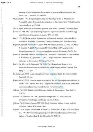 ForPeerReview
23
ancestry of individuals classified as white in the state of Rio Grande do Sul,
Brazil. Am J Hum Biol 17: 496-506.
Migliazza EC. 1982. Linguistic prehistory and the refuge model in Amazonia. In:
Prance GT, editor. Biological diversification in the tropics. New York: Columbia
University Press. p 497-519.
Nei M. 1987. Molecular evolutionary genetics. New York: Columbia University Press.
Noelli FS. 1998. The Tupi: explaining origin and expansions in terms of archaeology
and of historical linguistics. Antiquity 277: 648-664.
Ota T. 1993. DISPAN: genetic distance and phylogenetic analysis. University Park:
Institute of Molecular Evolutionary Genetics, Pennsylvania State University.
Pagano S, Sans M, Pimenoff V, Cantera AM, Alvarez JC, Lorente JA, Peco JM, Mone
P, Sajantila A. 2005. Assessment of HV1 and HV2 mtDNA variation for
forensic purposes in a Uruguayan population sample. J Forenscic Sci 50: 1-4.
Pena SD, Santos FR, Bianchi NO, Bravi CM, Carnese FR, Rothammer F, Gerelsaikhan
T, Munkhtuja B, Oyunsuren T. 1995. A major founder Y-chromosome
haplotype in Amerindians. Nat Genet 11:15-16.
Petzl-Erler ML, Luz R, Sotomaior VS. 1993. The HLA polymorphism of two
distinctive South-American Indian tribes: the Kaingang and the Guarani. Tiss
Antig 41: 227-237.
Rodrigues AD. 1964. A classificação do tronco lingüístico Tupi. Rev Antropol (São
Paulo) 12: 99-104.
Rodrigues AD. 2000. Hipótese sobre as migrações dos três subconjuntos meridionais da
família Tupi-Guarani. Atas do II Congresso Nacional da ABRALIN: 1596-1605.
Universidade Federal de Santa Catarina, Florianópolis, SC.
Salzano FM. 1961. Studies on the Caingang Indians. I. Demography. Hum Biol 33;
110-130.
Salzano FM, Bortolini MC. 2002. Evolution and genetics of Latin American
populations. Cambridge: Cambridge University Press.
Salzano FM, Callegari-Jacques SM 1988. South American Indians. A case study in
evolution. Oxford: Clarendon Press.
Salzano FM, Callegari-Jacques SM, Weimer TA, Franco MHLP, Hutz MH, Petzl-Erler
ML. 1997. Electrophoretic protein polymorphisms in Kaingang and Guarani
Indians of Southern Brazil. Am J Hum Biol 9: 505-512.
Page 23 of 35
John Wiley  Sons, Inc.
American Journal of Physical Anthropology
1
2
3
4
5
6
7
8
9
10
11
12
13
14
15
16
17
18
19
20
21
22
23
24
25
26
27
28
29
30
31
32
33
34
35
36
37
38
39
40
41
42
43
44
45
46
47
48
49
50
51
52
53
54
55
56
57
58
59
60
 