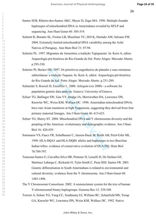ForPeerReview
24
Santos SEB, Ribeiro-dos-Santos AKC, Meyer D, Zago MA. 1996. Multiple founder
haplotypes of mitochondrial DNA in Amerindians revealed by RFLP and
sequencing. Ann Hum Genet 60: 305-319.
Schmitt R, Bonatto SL, Freitas LB, Muschner VC, Hill K, Hurtado AM, Salzano FM.
2004. Extremely limited mitochondrial DNA variability among the Aché
Natives of Paraguay. Ann Hum Biol 31: 87-94.
Schmitz PI,. 1997. Migrantes da Amazônia; a tradição Tupiguarani. In: Kern A, editor.
Arqueologia pré-histórica do Rio Grande do Sul. Porto Alegre: Mercado Aberto.
p 295-330.
Schmitz PI, Becker IIB. 1997. Os primitivos engenheiros do planalto e suas estruturas
subterrâneas: a tradição Taquara. In: Kern A, editor. Arqueologia pré-histórica
do Rio Grande do Sul. Porto Alegre: Mercado Aberto. p 251-289.
Schneider S, Roessli D, Excoffier L. 2000. Arlequin (ver 2000) - a software for
population genetic data analysis. Geneva: University of Geneva.
Schurr TG, Ballinger SW, Gan YY, Hodge JA, Merriwether DA, Lawrence DN,
Knowler WC, Weiss KM, Wallace DC. 1990. Amerindian mitochondrial DNAs
have rare Asian mutations at high frequencies, suggesting they derived from four
primary maternal lineages. Am J Hum Genet 46: 613-623.
Schurr TG, Sherry ST. 2004. Mitochondrial DNA and Y chromosome diversity and the
peopling of the Americas: evolutionary and demographic evidence. Am J Hum
Biol 16: 420-439.
Sotomaior VS, Faucz FR, Schafhauser C, Janzen-Duck M, Boldt AB, Petzl-Erler ML.
1998. HLA-DQA1 and HLA-DQB1 alleles and haplotypes in two Brazilian
Indian tribes: evidence of conservative evolution of HLA-DQ. Hum Biol
70:789-797.
Tarazona-Santos E, Carvalho-Silva DR, Pettener D, Luiselli D, De Stefano GF,
Martinez Labarga C, Rickards O, Tyler-Smith C, Pena SDJ, Santos FR. 2001.
Genetic differentiation in South Amerindians is related to environmental and
cultural diversity: evidence from the Y chromosome. Am J Hum Genet 68:
1485-1496.
The Y Chromosome Consortium. 2002. A nomenclature system for the tree of human
Y-chromosomal binary haplogroups. Genome Res 12: 339-348.
Torroni A, Schurr TG, Yang CC, Szathmary EJ, Willians RC, Schanfield MS, Troup
GA, Knowler WC, Lawrence DN, Weiss KM, Wallace DC. 1992. Native
Page 24 of 35
John Wiley  Sons, Inc.
American Journal of Physical Anthropology
1
2
3
4
5
6
7
8
9
10
11
12
13
14
15
16
17
18
19
20
21
22
23
24
25
26
27
28
29
30
31
32
33
34
35
36
37
38
39
40
41
42
43
44
45
46
47
48
49
50
51
52
53
54
55
56
57
58
59
60
 