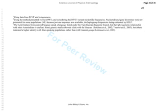 For Peer Review
28
1
Using data from RFLP and/or sequences.
2
Using the method presented by Nei (1987), and considering the HVS-I variant nucleotide frequencies. Nucleotide and gene diversities were not
estimated for some populations (NE) because just one sequence was available, the haplogroup frequencies being estimated by RFLP.
3
The Aché Indians from eastern Paraguay speak a language listed under the Tupi-Guarani linguistic branch, but their phylogenetic relationship
with other Amerindians is unclear. Some genetic studies showed a link with the Guarani (Battilana et al., 2002; Tsuneto et al., 2003), but others
indicated a higher identity with Jêan-speaking populations rather than with Guarani groups (Kohlrausch et al., 2005).
Page 28 of 35
John Wiley  Sons, Inc.
American Journal of Physical Anthropology
1
2
3
4
5
6
7
8
9
10
11
12
13
14
15
16
17
18
19
20
21
22
23
24
25
26
27
28
29
30
31
32
33
34
35
36
37
38
39
40
41
42
43
44
45
46
47
 