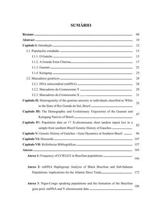 SUMÁRIO
Resumo ........................................................................................................................... 08
Abstract .......................................................................................................................... 10
Capítulo I: Introdução .................................................................................................... 12
I.1. Populações estudadas ........................................................................................... 13
I.1.1. O Gaúcho ................................................................................................... 13
I.1.2. A Grande Etnia Charrua.............................................................................. 17
I.1.3. Guarani ....................................................................................................... 23
I.1.4. Kaingang .................................................................................................... 25
I.2. Marcadores genéticos .......................................................................................... 28
I.2.1. DNA mitocondrial (mtDNA) ..................................................................... 28
I.2.2. Marcadores do Cromossomo Y ................................................................. 29
I.2.3. Marcadores do Cromossomo X ……......................................................... 31
Capítulo II: Heterogeneity of the genome ancestry in individuals classified as White
in the State of Rio Grande do Sul, Brazil ....................................................
35
Capítulo III: The Demographic and Evolutionary Trajectories of the Guarani and
Kaingang Natives of Brazil .........................................................................
47
Capítulo IV: Population data on 17 X-chromosome short tandem repeat loci in a
sample from southern Brazil Genetic History of Gauchos .........................
82
Capítulo V: Genetic History of Gaúchos - Gene Dynamics in Southern Brazil .......... 96
Capítulo VI: Discussão .................................................................................................. 147
Capítulo VII: Referências Bibliográficas ...................................................................... 157
Anexos ............................................................................................................................ 165
Anexo 1: Frequency of CCR5∆32 in Brazilian populations ....................................
166
Anexo 2: mtDNA Haplogroup Analysis of Black Brazilian and Sub-Saharan
Populations: implications for the Atlantic Slave Trade....................................... 172
Anexo 3: Niger-Congo speaking populations and the formation of the Brazilian
gene pool: mtDNA and Y-chromosome data ......................................................
186
 