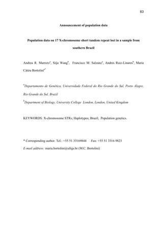 83
Announcement of population data
Population data on 17 X-chromosome short tandem repeat loci in a sample from
southern Brazil
Andrea R. Marreroa
, Siija Wangb
, Francisco M. Salzanoa
, Andres Ruiz-Linaresb
, Maria
Cátira Bortolinia*
a
Departamento de Genética, Universidade Federal do Rio Grande do Sul, Porto Alegre,
Rio Grande do Sul, Brazil
b
Department of Biology, University College London, London, United Kingdom
KEYWORDS: X-chromosome STRs; Haplotypes; Brazil; Population genetics.
* Corresponding author. Tel.: +55 51 33169844 Fax: +55 51 3316 9823
E-mail address: maria.bortolini@ufrgs.br (M.C. Bortolini)
 