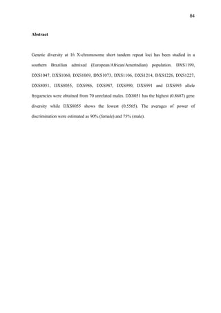 84
Abstract
Genetic diversity at 16 X-chromosome short tandem repeat loci has been studied in a
southern Brazilian admixed (European/African/Amerindian) population. DXS1199,
DXS1047, DXS1060, DXS1069, DXS1073, DXS1106, DXS1214, DXS1226, DXS1227,
DXS8051, DXS8055, DXS986, DXS987, DXS990, DXS991 and DXS993 allele
frequencies were obtained from 70 unrelated males. DX8051 has the highest (0.8687) gene
diversity while DXS8055 shows the lowest (0.5565). The averages of power of
discrimination were estimated as 90% (female) and 75% (male).
 