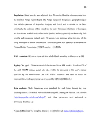 85
Population: Blood samples were obtained from 70 unrelated healthy volunteer males from
the Brazilian Pampa region (Fig.1). The Pampa expression designates a geographic region
that includes portions of Argentina, Uruguay and Brazil, and in relation to the latter
specifically the southwest of Rio Grande do Sul state. The males inhabitants of this region
are best-known as Gaúcho (or Gaucho in Spanish) and they generally are known by their
specific and impressing cultural unity. All donors were informed about the aims of this
study and signed a written consent form. This investigation was approved by the Brazilian
National Ethics Commission (CONEP number: 1333/2002).
DNA extraction: DNA was extracted from whole blood, according to Marrero et al. [1].
Typing: We typed 17 fluorescent-labelled microsatellite or STR markers from Panel 28 of
the ABI PRISM Linkage panel sets V2.5 (Table 1), according to the user’s manual
provided by the manufacturer. An ABI 3730xl sequencer was used to detect the
microsatellites, while genotyping was processed by GENEMAPPER v3.5.
Data analysis: Allele frequencies were calculated for each locus through the gene
counting method. Diversities were estimated using the ARLEQUIN version 3.01 software
(http://cmpg.unibe.ch/software/arleqin3/) and other parameters were estimated as
previously described [2].
Access to the data: The complete data set is available through maria.bortolini@ufrgs.br.
 