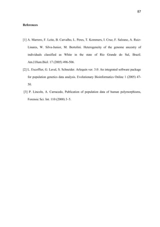 87
References
[1] A. Marrero, F. Leite, B. Carvalho, L. Peres, T. Kommers, I. Cruz, F. Salzano, A. Ruiz-
Linares, W. Silva-Junior, M. Bortolini. Heterogeneity of the genome ancestry of
individuals classified as White in the state of Rio Grande do Sul, Brazil.
Am.J.Hum.Biol. 17 (2005) 496-506.
[2] L. Excoffier, G. Laval, S. Schneider. Arlequin ver. 3.0: An integrated software package
for population genetics data analysis. Evolutionary Bioinformatics Online 1 (2005) 47-
50.
[3] P. Lincoln, A. Carracedo, Publication of population data of human polymorphisms,
Forensic Sci. Int. 110 (2000) 3–5.
 