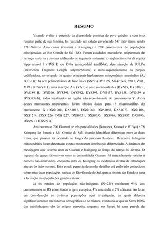 RESUMO
Visando avaliar a extensão da diversidade genética do povo gaúcho, e com isso
resgatar parte de sua história, foi realizado um estudo envolvendo 547 indivíduos, sendo
278 Nativos Americanos (Guarani e Kaingang) e 269 provenientes de populações
miscigenadas do Rio Grande do Sul (RS). Foram estudados marcadores uniparentais de
herança materna e paterna utilizando os seguintes sistemas: a) seqüenciamento da região
hipervariável I (HVS I) do DNA mitocondrial (mtDNA), determinação de RFLPs
(Restriction Fragment Length Polymorphisms) e mini-seqüenciamento da porção
codificadora, envolvendo os quatro principais haplogrupos mitocondriais ameríndios (A,
B, C e D); b) sete polimorfismos de base única (SNPs) (DYS199, M242, M9, 92R7, sY81,
M19 e RPS4Y711), uma inserção Alu (YAP) e onze microssatélites (DYS19, DYS389 I,
DYS389 II, DYS390, DYS391, DYS392, DYS393, DYS437, DYS438, DYS439 e
DYS385a/b), todos localizados na região não recombinante do cromossomo Y. Além
desses marcadores uniparentais, foram obtidos dados para 16 microssatélites do
cromossomo X (DXS1001, DXS1047, DXS1060, DXS1068, DXS1073, DXS1106,
DXS1214, DXS1226, DXS1227, DXS8051, DXS8055, DXS986, DXS987, DXS990,
DXS991 e DXS993).
Analisaram-se 200 Guarani de três parcialidades (Ñandeva, Kaiowá e M’Byá) e 78
Kaingang do Paraná e Rio Grande do Sul, visando identificar diferenças entre as duas
tribos, que possam ter ocorrido ao longo do processo histórico. Dezenove linhagens
mitocondriais foram detectadas e estas mostraram distribuição diferenciada. A dinâmica de
mestiçagem que ocorreu com os Guarani e Kaingang ao longo do tempo foi diversa. O
ingresso de genes não-nativos entre as comunidades Guarani foi marcadamente restrito a
homens não-ameríndios, enquanto entre os Kaingang há evidências diretas de introdução
através do lado materno. Este estudo permitiu desvendar detalhes até então não conhecidos
sobre estas duas populações nativas do Rio Grande do Sul, para a história do Estado e para
a formação das populações gaúchas atuais.
Já os estudos de populações não-indígenas (N=225) revelaram 94% dos
cromossomos no RS como tendo origem européia, 4% ameríndia e 2% africana. Ao levar
em consideração as distintas populações aqui investigadas, as quais diferem
significativamente em histórias demográficas e de mistura, constatou-se que na Serra 100%
das patrilinhagens são de origem européia, enquanto no Pampa há uma parcela de
 