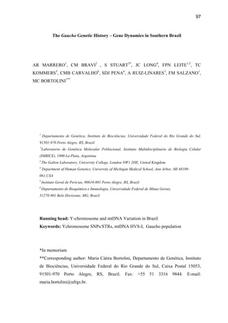 97
The Gaucho Genetic History – Gene Dynamics in Southern Brazil
AR MARRERO1
, CM BRAVI2
, S STUART3*
, JC LONG4
, FPN LEITE1,5
, TC
KOMMERS5
, CMB CARVALHO6
, SDJ PENA6
, A RUIZ-LINARES3
, FM SALZANO1
,
MC BORTOLINI1**
1
Departamento de Genética, Instituto de Biociências, Universidade Federal do Rio Grande do Sul,
91501-970 Porto Alegre, RS, Brazil
2
Laboratorio de Genética Molecular Poblacional, Instituto Multidisciplinario de Biología Celular
(IMBICE), 1900 La Plata, Argentina
3
The Galton Laboratory, University College, London NW1 2HE, United Kingdom
4
Department of Human Genetics, University of Michigan Medical School, Ann Arbor, MI 48109-
061,USA
5
Instituto Geral de Perícias, 90610-001 Porto Alegre, RS, Brazil
6
Departamento de Bioquímica e Imunologia, Universidade Federal de Minas Gerais,
31270-901 Belo Horizonte, MG, Brazil
Running head: Y-chromosome and mtDNA Variation in Brazil
Keywords: Ychromosome SNPs/STRs, mtDNA HVS-I, Gaucho population
*In memoriam
**Corresponding author: Maria Cátira Bortolini, Departamento de Genética, Instituto
de Biociências, Universidade Federal do Rio Grande do Sul, Caixa Postal 15053,
91501-970 Porto Alegre, RS, Brazil. Fax: +55 51 3316 9844. E-mail:
maria.bortolini@ufrgs.br.
 