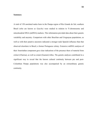 98
Summary
A total of 150 unrelated males born in the Pampa region of Rio Grande do Sul, southern
Brazil (who are known as Gaucho) were studied in relation to Y-chromosome and
mitochondrial DNA (mtDNA) markers. This information provided data about their genetic
variability and ancestry. Comparison with other Brazilian and Uruguayan populations, as
well as with their putative ancestors indicated a stronger male Spanish influence than that
observed elsewhere in Brazil, a former Portuguese colony. Extensive mtDNA analyses of
their Amerindian component gave clear indications of the presence there of material from
extinct (Charrua), as well as extant (Guarani) tribes. The genetic analyses contributed in a
significant way to reveal that the known cultural continuity between pre and post-
Columbian Pampa populations was also accompanied by an extraordinary genetic
continuity.
 