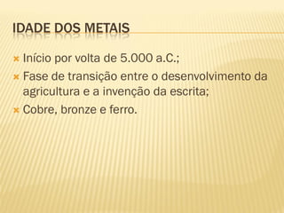 IDADE DOS METAIS

 Início por volta de 5.000 a.C.;
 Fase de transição entre o desenvolvimento da
  agricultura e a invenção da escrita;
 Cobre, bronze e ferro.
 